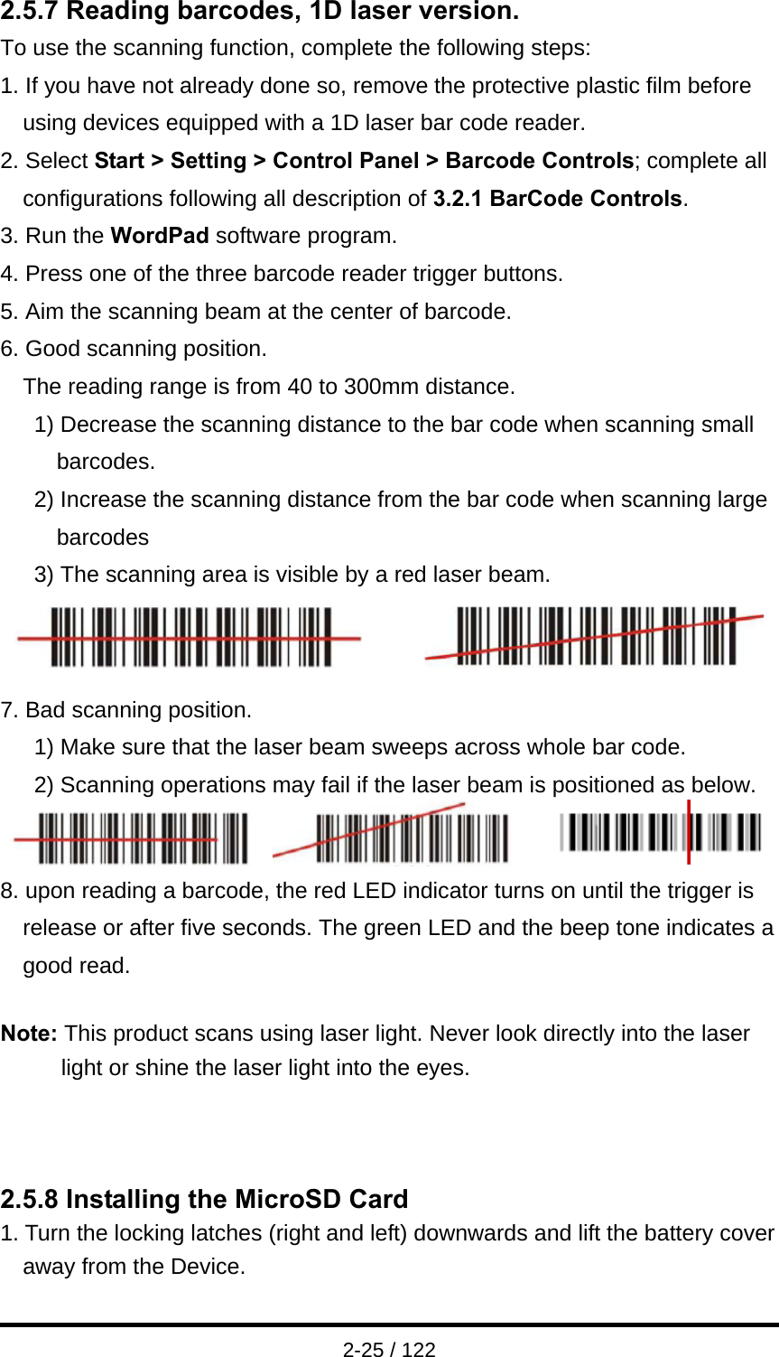  2-25 / 122 2.5.7 Reading barcodes, 1D laser version. To use the scanning function, complete the following steps: 1. If you have not already done so, remove the protective plastic film before using devices equipped with a 1D laser bar code reader. 2. Select Start &gt; Setting &gt; Control Panel &gt; Barcode Controls; complete all configurations following all description of 3.2.1 BarCode Controls. 3. Run the WordPad software program. 4. Press one of the three barcode reader trigger buttons. 5. Aim the scanning beam at the center of barcode. 6. Good scanning position. The reading range is from 40 to 300mm distance. 1) Decrease the scanning distance to the bar code when scanning small barcodes. 2) Increase the scanning distance from the bar code when scanning large barcodes 3) The scanning area is visible by a red laser beam.         7. Bad scanning position. 1) Make sure that the laser beam sweeps across whole bar code. 2) Scanning operations may fail if the laser beam is positioned as below.          8. upon reading a barcode, the red LED indicator turns on until the trigger is release or after five seconds. The green LED and the beep tone indicates a good read.  Note: This product scans using laser light. Never look directly into the laser light or shine the laser light into the eyes.    2.5.8 Installing the MicroSD Card 1. Turn the locking latches (right and left) downwards and lift the battery cover away from the Device. 