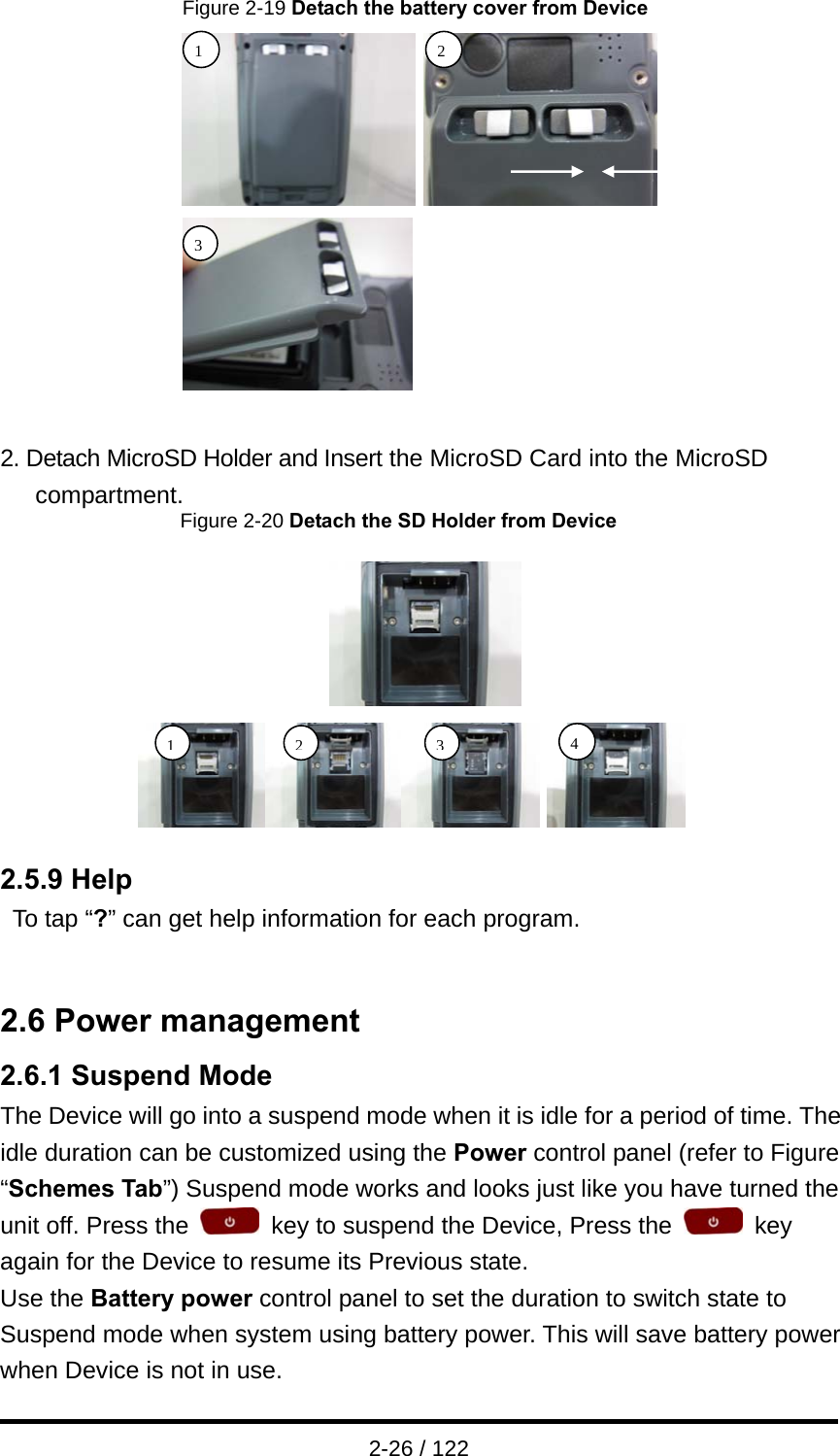  2-26 / 122 Figure 2-19 Detach the battery cover from Device   2. Detach MicroSD Holder and Insert the MicroSD Card into the MicroSD compartment.                Figure 2-20 Detach the SD Holder from Device  2.5.9 Help To tap “?” can get help information for each program.   2.6 Power management 2.6.1 Suspend Mode The Device will go into a suspend mode when it is idle for a period of time. The idle duration can be customized using the Power control panel (refer to Figure “Schemes Tab”) Suspend mode works and looks just like you have turned the unit off. Press the    key to suspend the Device, Press the   key again for the Device to resume its Previous state. Use the Battery power control panel to set the duration to switch state to Suspend mode when system using battery power. This will save battery power when Device is not in use.   1243132