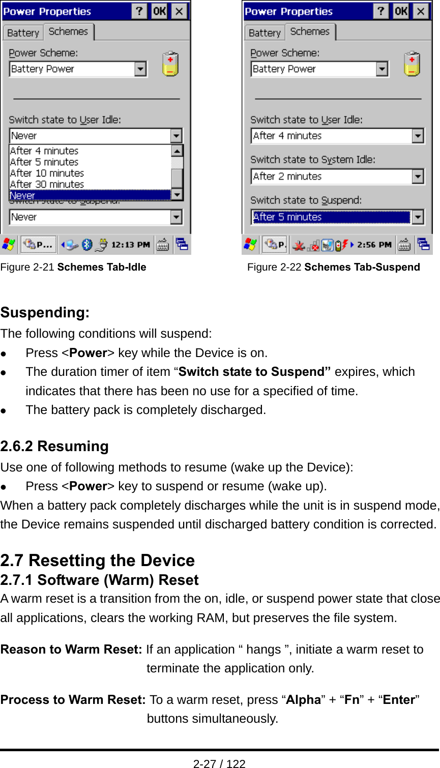  2-27 / 122           Figure 2-21 Schemes Tab-Idle                   Figure 2-22 Schemes Tab-Suspend   Suspending: The following conditions will suspend: z Press &lt;Power&gt; key while the Device is on. z The duration timer of item “Switch state to Suspend” expires, which indicates that there has been no use for a specified of time. z The battery pack is completely discharged.  2.6.2 Resuming Use one of following methods to resume (wake up the Device): z Press &lt;Power&gt; key to suspend or resume (wake up). When a battery pack completely discharges while the unit is in suspend mode, the Device remains suspended until discharged battery condition is corrected.  2.7 Resetting the Device 2.7.1 Software (Warm) Reset A warm reset is a transition from the on, idle, or suspend power state that close all applications, clears the working RAM, but preserves the file system.  Reason to Warm Reset: If an application “ hangs ”, initiate a warm reset to terminate the application only.  Process to Warm Reset: To a warm reset, press “Alpha” + “Fn” + “Enter” buttons simultaneously. 