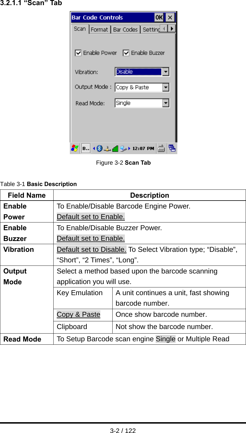  3-2 / 122 3.2.1.1 “Scan” Tab  Figure 3-2 Scan Tab  Table 3-1 Basic Description Field Name  Description Enable Power To Enable/Disable Barcode Engine Power. Default set to Enable. Enable Buzzer To Enable/Disable Buzzer Power.   Default set to Enable. Vibration  Default set to Disable. To Select Vibration type; “Disable”, “Short”, “2 Times”, “Long”.   Select a method based upon the barcode scanning application you will use. Key Emulation  A unit continues a unit, fast showing barcode number. Copy &amp; Paste  Once show barcode number. Output  Mode  Clipboard  Not show the barcode number. Read Mode  To Setup Barcode scan engine Single or Multiple Read   
