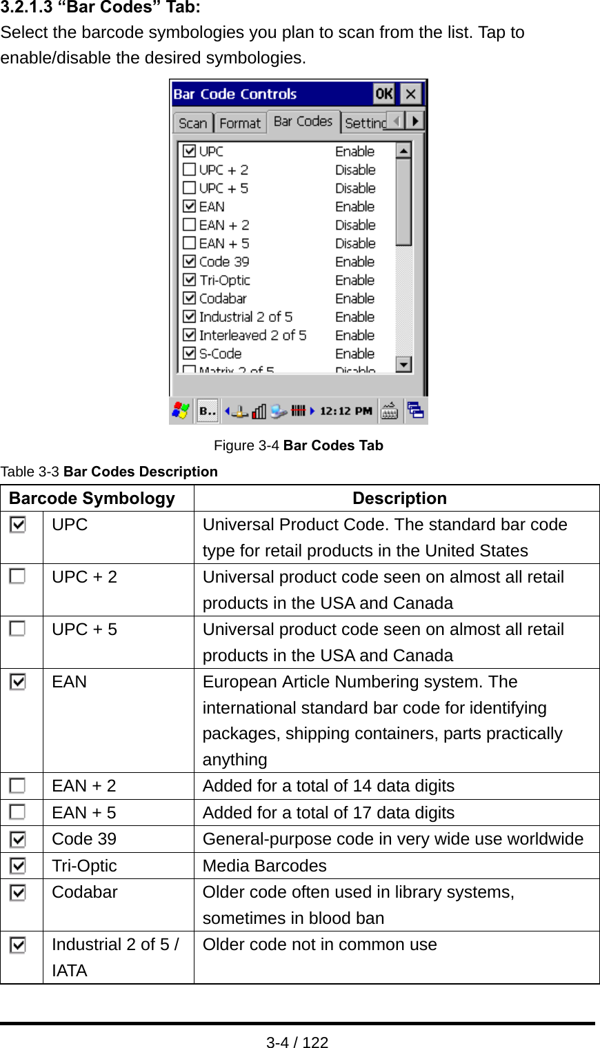  3-4 / 122 3.2.1.3 “Bar Codes” Tab: Select the barcode symbologies you plan to scan from the list. Tap to enable/disable the desired symbologies.  Figure 3-4 Bar Codes Tab Table 3-3 Bar Codes Description Barcode Symbology  Description  UPC Universal Product Code. The standard bar code type for retail products in the United States  UPC + 2 Universal product code seen on almost all retail products in the USA and Canada  UPC + 5 Universal product code seen on almost all retail products in the USA and Canada  EAN European Article Numbering system. The international standard bar code for identifying packages, shipping containers, parts practically anything  EAN + 2 Added for a total of 14 data digits  EAN + 5 Added for a total of 17 data digits  Code 39 General-purpose code in very wide use worldwide  Tri-Optic Media Barcodes  Codabar  Older code often used in library systems, sometimes in blood ban  Industrial 2 of 5 / IATA Older code not in common use 