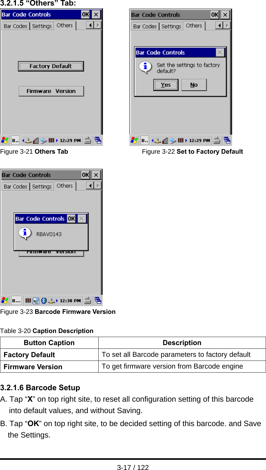  3-17 / 122 3.2.1.5 “Others” Tab:          Figure 3-21 Others Tab                       Figure 3-22 Set to Factory Default   Figure 3-23 Barcode Firmware Version  Table 3-20 Caption Description Button Caption  Description Factory Default  To set all Barcode parameters to factory default Firmware Version  To get firmware version from Barcode engine  3.2.1.6 Barcode Setup A. Tap “X” on top right site, to reset all configuration setting of this barcode   into default values, and without Saving. B. Tap “OK” on top right site, to be decided setting of this barcode. and Save the Settings. 