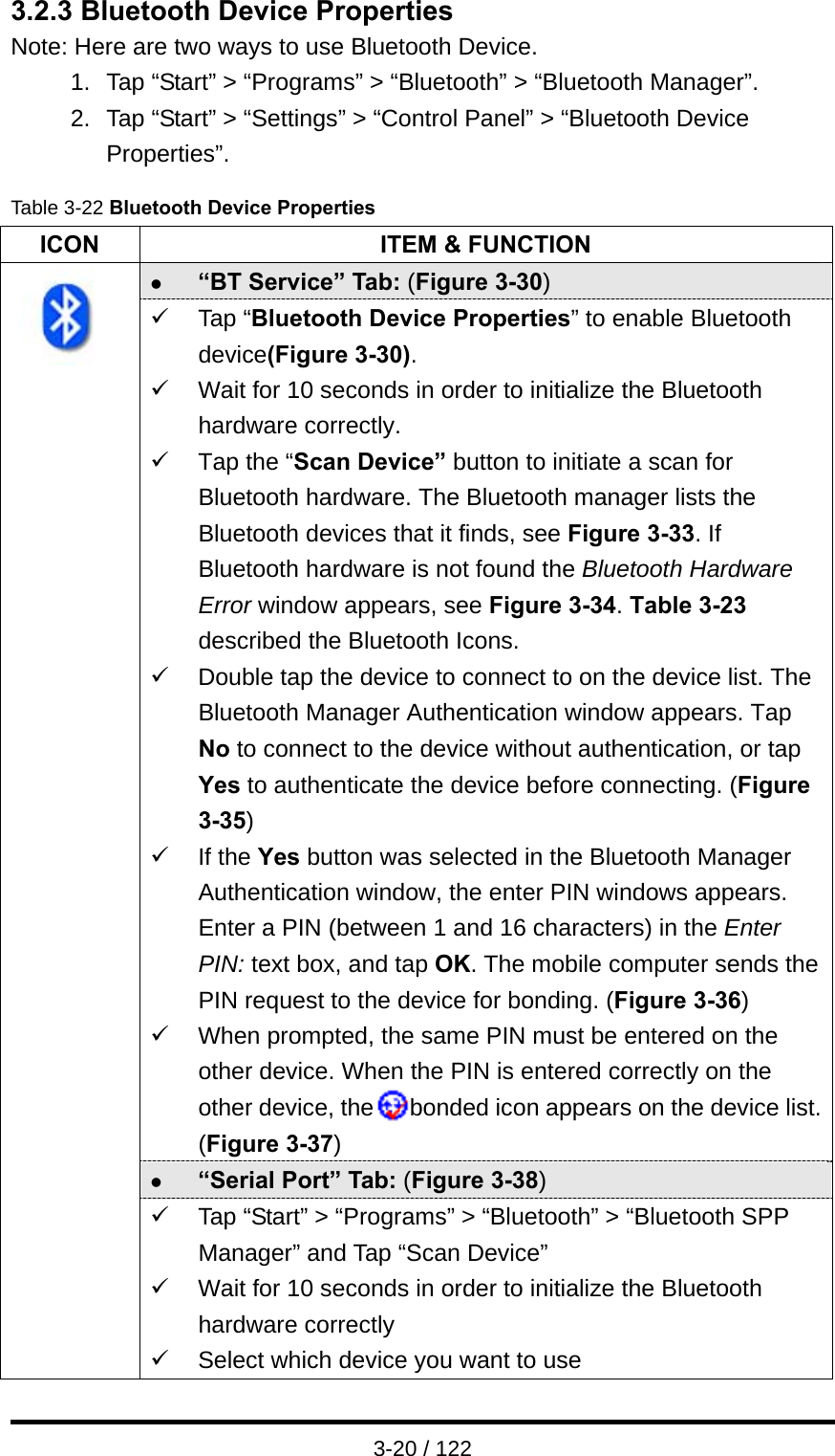  3-20 / 122 3.2.3 Bluetooth Device Properties Note: Here are two ways to use Bluetooth Device. 1.  Tap “Start” &gt; “Programs” &gt; “Bluetooth” &gt; “Bluetooth Manager”. 2.  Tap “Start” &gt; “Settings” &gt; “Control Panel” &gt; “Bluetooth Device Properties”. Table 3-22 Bluetooth Device Properties ICON  ITEM &amp; FUNCTION z “BT Service” Tab: (Figure 3-30) 9 Tap “Bluetooth Device Properties” to enable Bluetooth device(Figure 3-30). 9  Wait for 10 seconds in order to initialize the Bluetooth hardware correctly. 9  Tap the “Scan Device” button to initiate a scan for Bluetooth hardware. The Bluetooth manager lists the Bluetooth devices that it finds, see Figure 3-33. If Bluetooth hardware is not found the Bluetooth Hardware Error window appears, see Figure 3-34. Table 3-23 described the Bluetooth Icons. 9  Double tap the device to connect to on the device list. The Bluetooth Manager Authentication window appears. Tap No to connect to the device without authentication, or tap Yes to authenticate the device before connecting. (Figure 3-35) 9 If the Yes button was selected in the Bluetooth Manager Authentication window, the enter PIN windows appears. Enter a PIN (between 1 and 16 characters) in the Enter PIN: text box, and tap OK. The mobile computer sends the PIN request to the device for bonding. (Figure 3-36) 9  When prompted, the same PIN must be entered on the other device. When the PIN is entered correctly on the other device, the   bonded icon appears on the device list. (Figure 3-37) z “Serial Port” Tab: (Figure 3-38)  9  Tap “Start” &gt; “Programs” &gt; “Bluetooth” &gt; “Bluetooth SPP Manager” and Tap “Scan Device” 9  Wait for 10 seconds in order to initialize the Bluetooth hardware correctly 9  Select which device you want to use 