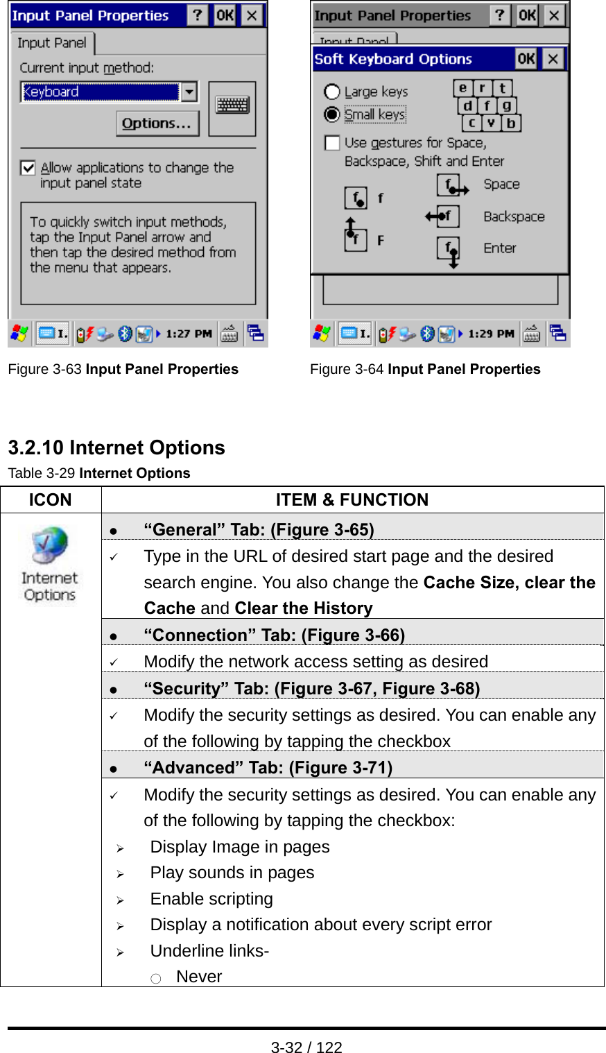  3-32 / 122    Figure 3-63 Input Panel Properties  Figure 3-64 Input Panel Properties   3.2.10 Internet Options Table 3-29 Internet Options ICON  ITEM &amp; FUNCTION z “General” Tab: (Figure 3-65) 9 Type in the URL of desired start page and the desired search engine. You also change the Cache Size, clear the Cache and Clear the History z “Connection” Tab: (Figure 3-66) 9 Modify the network access setting as desired z “Security” Tab: (Figure 3-67, Figure 3-68) 9 Modify the security settings as desired. You can enable any of the following by tapping the checkbox z “Advanced” Tab: (Figure 3-71)                9 Modify the security settings as desired. You can enable any of the following by tapping the checkbox: ¾ Display Image in pages ¾ Play sounds in pages ¾ Enable scripting ¾ Display a notification about every script error ¾ Underline links- ○  Never 