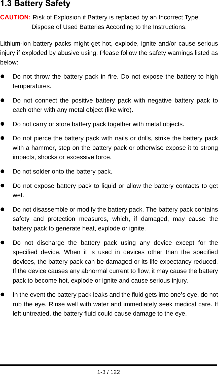  1-3 / 122 1.3 Battery Safety CAUTION: Risk of Explosion if Battery is replaced by an Incorrect Type. Dispose of Used Batteries According to the Instructions.  Lithium-ion battery packs might get hot, explode, ignite and/or cause serious injury if exploded by abusive using. Please follow the safety warnings listed as below:  z  Do not throw the battery pack in fire. Do not expose the battery to high temperatures.  z  Do not connect the positive battery pack with negative battery pack to each other with any metal object (like wire).  z  Do not carry or store battery pack together with metal objects.  z  Do not pierce the battery pack with nails or drills, strike the battery pack with a hammer, step on the battery pack or otherwise expose it to strong impacts, shocks or excessive force.  z  Do not solder onto the battery pack.  z  Do not expose battery pack to liquid or allow the battery contacts to get wet.  z  Do not disassemble or modify the battery pack. The battery pack contains safety and protection measures, which, if damaged, may cause the battery pack to generate heat, explode or ignite.  z  Do not discharge the battery pack using any device except for the specified device. When it is used in devices other than the specified devices, the battery pack can be damaged or its life expectancy reduced. If the device causes any abnormal current to flow, it may cause the battery pack to become hot, explode or ignite and cause serious injury.  z  In the event the battery pack leaks and the fluid gets into one’s eye, do not rub the eye. Rinse well with water and immediately seek medical care. If left untreated, the battery fluid could cause damage to the eye.     