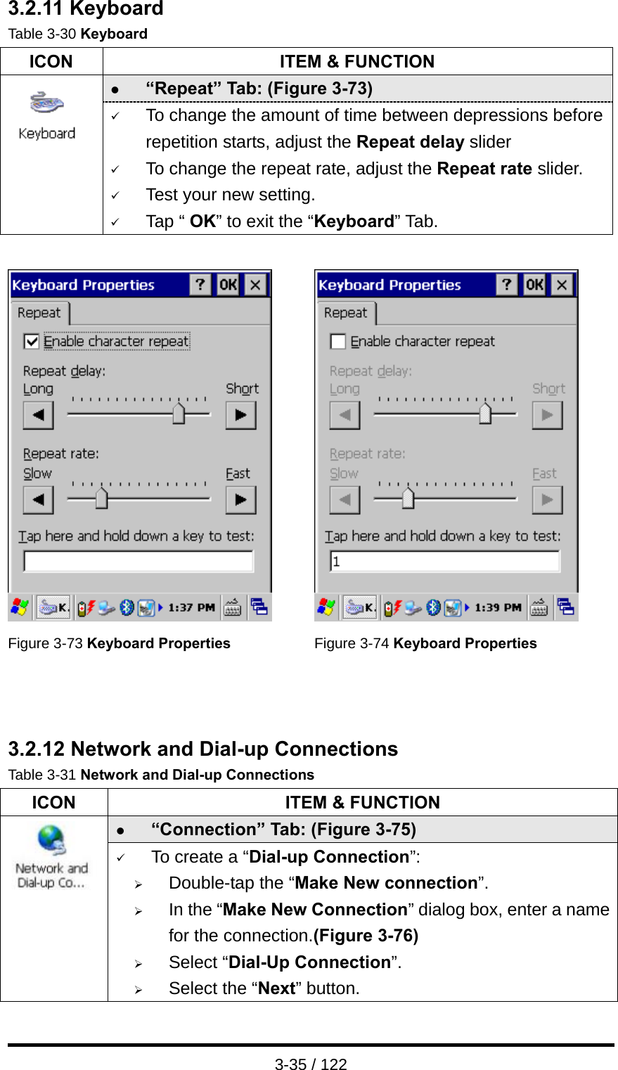  3-35 / 122 3.2.11 Keyboard Table 3-30 Keyboard ICON  ITEM &amp; FUNCTION z “Repeat” Tab: (Figure 3-73)    9 To change the amount of time between depressions before repetition starts, adjust the Repeat delay slider 9 To change the repeat rate, adjust the Repeat rate slider. 9 Test your new setting. 9 Tap “ OK” to exit the “Keyboard” Tab.     Figure 3-73 Keyboard Properties  Figure 3-74 Keyboard Properties   3.2.12 Network and Dial-up Connections Table 3-31 Network and Dial-up Connections ICON  ITEM &amp; FUNCTION z “Connection” Tab: (Figure 3-75)      9 To create a “Dial-up Connection”: ¾ Double-tap the “Make New connection”. ¾ In the “Make New Connection” dialog box, enter a name for the connection.(Figure 3-76) ¾ Select “Dial-Up Connection”. ¾ Select the “Next” button. 