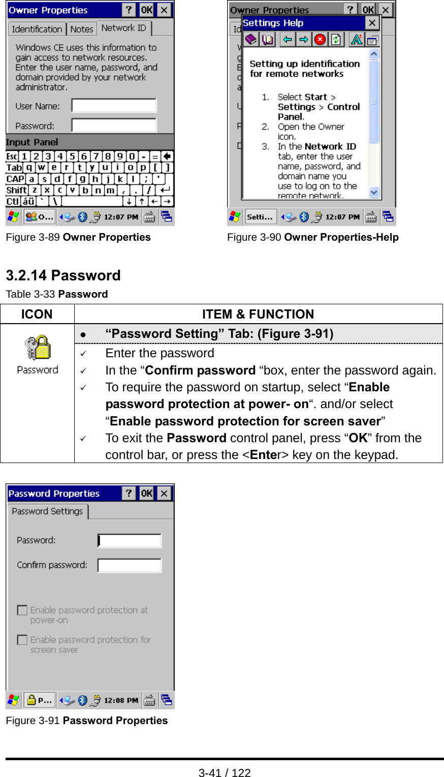  3-41 / 122    Figure 3-89 Owner Properties  Figure 3-90 Owner Properties-Help  3.2.14 Password Table 3-33 Password ICON  ITEM &amp; FUNCTION z “Password Setting” Tab: (Figure 3-91)  9 Enter the password 9 In the “Confirm password “box, enter the password again.9 To require the password on startup, select “Enable password protection at power- on“. and/or select “Enable password protection for screen saver” 9 To exit the Password control panel, press “OK” from the control bar, or press the &lt;Enter&gt; key on the keypad.    Figure 3-91 Password Properties   