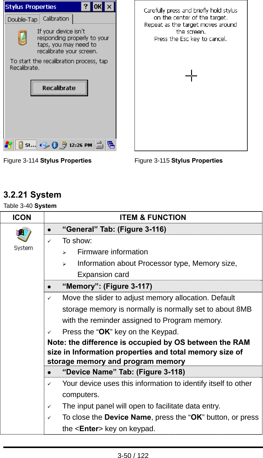  3-50 / 122    Figure 3-114 Stylus Properties Figure 3-115 Stylus Properties   3.2.21 System Table 3-40 System ICON  ITEM &amp; FUNCTION z “General” Tab: (Figure 3-116) 9 To show: ¾ Firmware information   ¾ Information about Processor type, Memory size, Expansion card z “Memory”: (Figure 3-117) 9 Move the slider to adjust memory allocation. Default storage memory is normally is normally set to about 8MB with the reminder assigned to Program memory. 9 Press the “OK” key on the Keypad.   Note: the difference is occupied by OS between the RAM size in Information properties and total memory size of storage memory and program memory   z “Device Name” Tab: (Figure 3-118)                 9 Your device uses this information to identify itself to other computers. 9 The input panel will open to facilitate data entry. 9 To close the Device Name, press the “OK” button, or press the &lt;Enter&gt; key on keypad. 