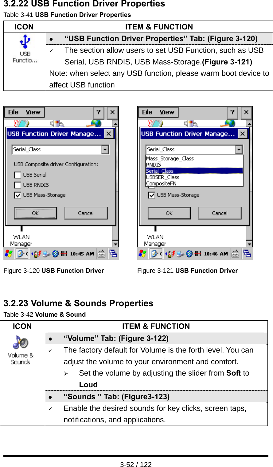  3-52 / 122 3.2.22 USB Function Driver Properties Table 3-41 USB Function Driver Properties   ICON  ITEM &amp; FUNCTION z “USB Function Driver Properties” Tab: (Figure 3-120)  9 The section allow users to set USB Function, such as USB Serial, USB RNDIS, USB Mass-Storage.(Figure 3-121) Note: when select any USB function, please warm boot device toaffect USB function     Figure 3-120 USB Function Driver Figure 3-121 USB Function Driver   3.2.23 Volume &amp; Sounds Properties Table 3-42 Volume &amp; Sound ICON  ITEM &amp; FUNCTION z “Volume” Tab: (Figure 3-122) 9 The factory default for Volume is the forth level. You can adjust the volume to your environment and comfort.   ¾ Set the volume by adjusting the slider from Soft to Loud z “Sounds ” Tab: (Figure3-123)  9 Enable the desired sounds for key clicks, screen taps, notifications, and applications.  