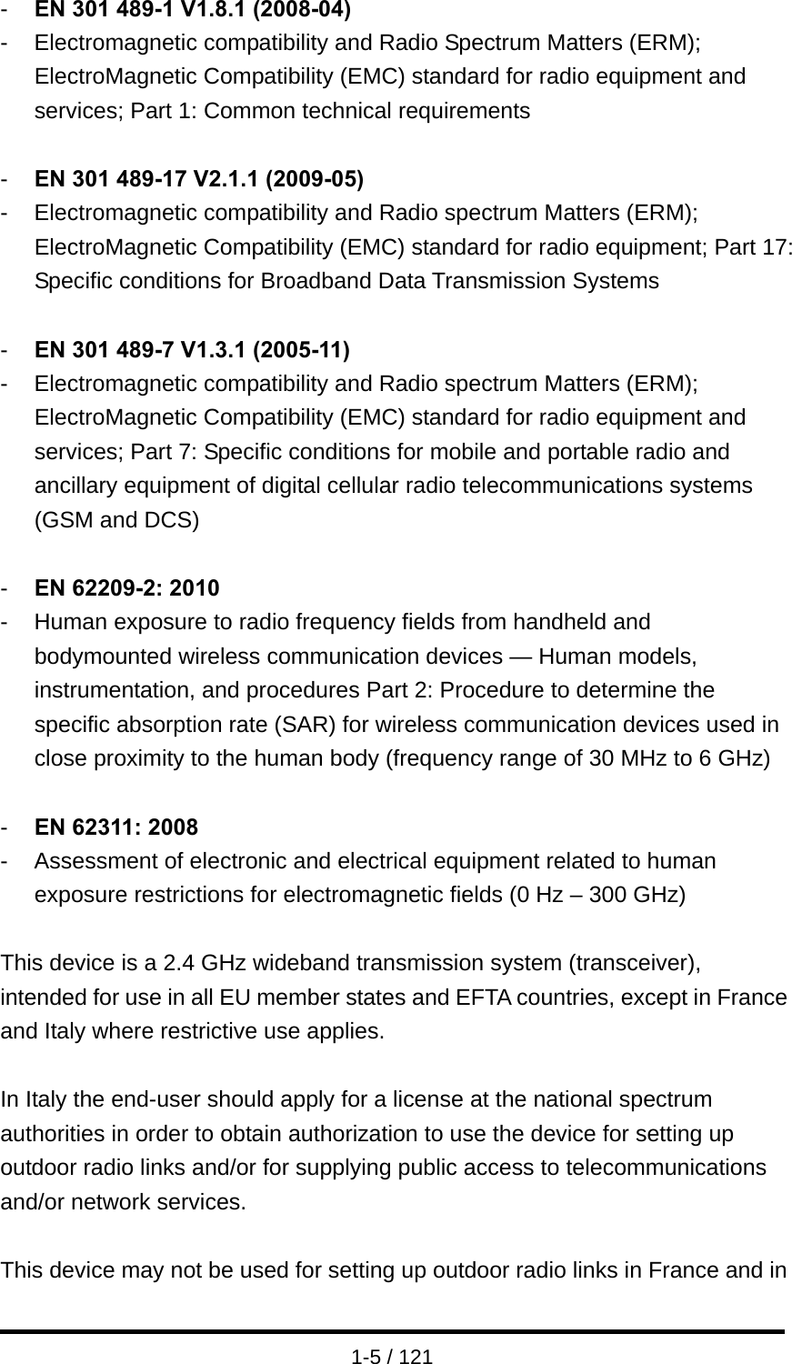  1-5 / 121 -  EN 301 489-1 V1.8.1 (2008-04) -  Electromagnetic compatibility and Radio Spectrum Matters (ERM); ElectroMagnetic Compatibility (EMC) standard for radio equipment and services; Part 1: Common technical requirements  -  EN 301 489-17 V2.1.1 (2009-05)   -  Electromagnetic compatibility and Radio spectrum Matters (ERM); ElectroMagnetic Compatibility (EMC) standard for radio equipment; Part 17: Specific conditions for Broadband Data Transmission Systems  -  EN 301 489-7 V1.3.1 (2005-11) -  Electromagnetic compatibility and Radio spectrum Matters (ERM); ElectroMagnetic Compatibility (EMC) standard for radio equipment and services; Part 7: Specific conditions for mobile and portable radio and ancillary equipment of digital cellular radio telecommunications systems (GSM and DCS)  -  EN 62209-2: 2010 -  Human exposure to radio frequency fields from handheld and bodymounted wireless communication devices — Human models, instrumentation, and procedures Part 2: Procedure to determine the specific absorption rate (SAR) for wireless communication devices used in close proximity to the human body (frequency range of 30 MHz to 6 GHz)  -  EN 62311: 2008 -  Assessment of electronic and electrical equipment related to human exposure restrictions for electromagnetic fields (0 Hz – 300 GHz)  This device is a 2.4 GHz wideband transmission system (transceiver), intended for use in all EU member states and EFTA countries, except in France and Italy where restrictive use applies.  In Italy the end-user should apply for a license at the national spectrum authorities in order to obtain authorization to use the device for setting up outdoor radio links and/or for supplying public access to telecommunications and/or network services.  This device may not be used for setting up outdoor radio links in France and in 