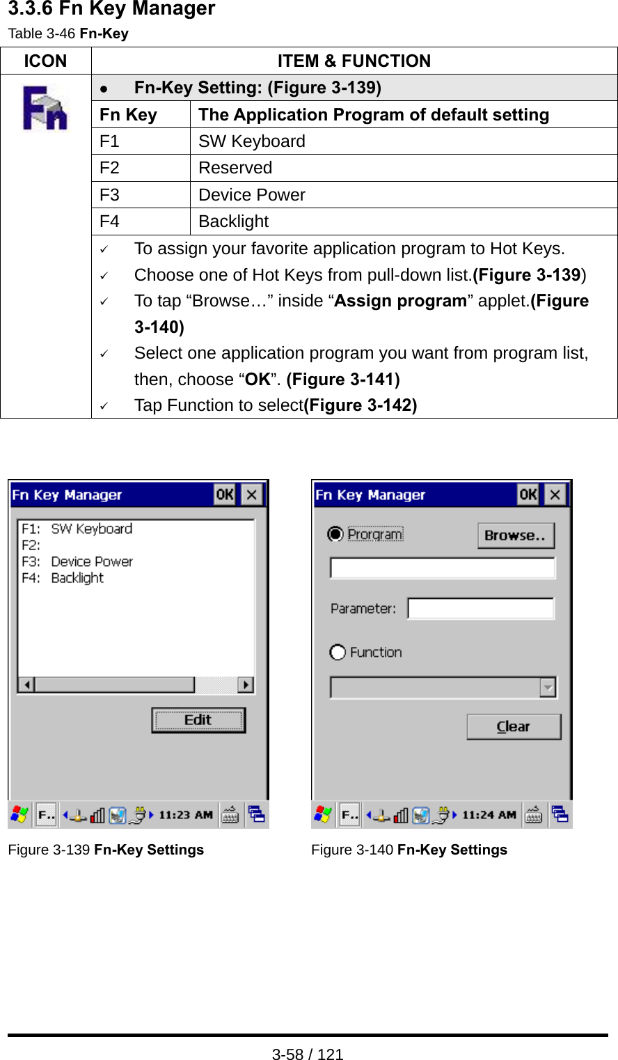  3-58 / 121 3.3.6 Fn Key Manager Table 3-46 Fn-Key ICON  ITEM &amp; FUNCTION z Fn-Key Setting: (Figure 3-139) Fn Key  The Application Program of default setting F1 SW Keyboard F2 Reserved F3 Device Power F4 Backlight  9 To assign your favorite application program to Hot Keys. 9 Choose one of Hot Keys from pull-down list.(Figure 3-139) 9 To tap “Browse…” inside “Assign program” applet.(Figure 3-140) 9 Select one application program you want from program list, then, choose “OK”. (Figure 3-141) 9 Tap Function to select(Figure 3-142)      Figure 3-139 Fn-Key Settings Figure 3-140 Fn-Key Settings   