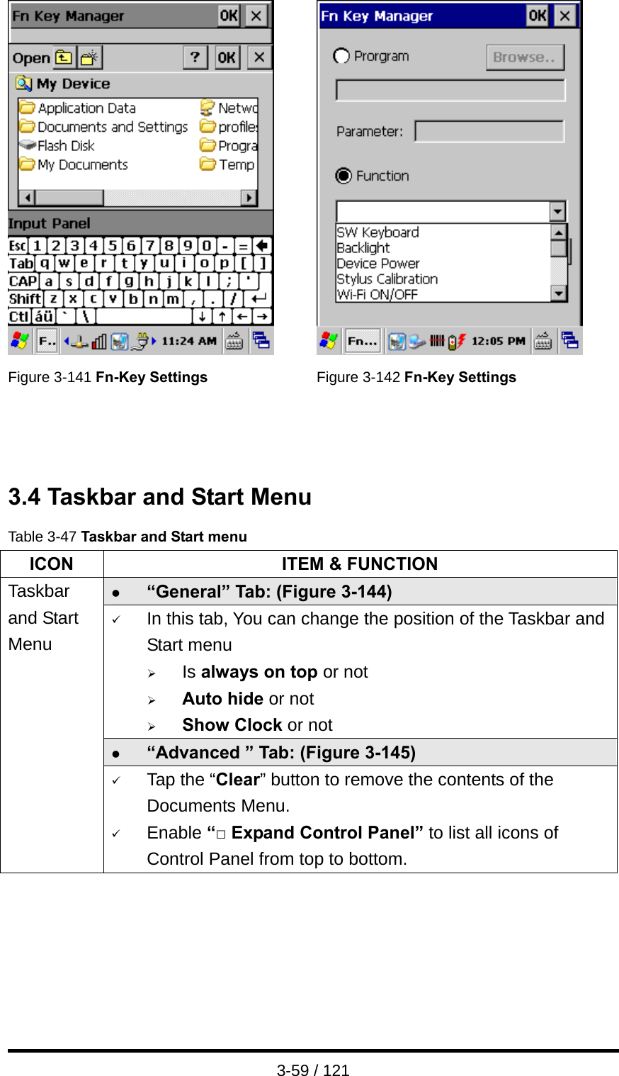  3-59 / 121    Figure 3-141 Fn-Key Settings Figure 3-142 Fn-Key Settings    3.4 Taskbar and Start Menu Table 3-47 Taskbar and Start menu ICON  ITEM &amp; FUNCTION z “General” Tab: (Figure 3-144) 9 In this tab, You can change the position of the Taskbar and Start menu   ¾ Is always on top or not ¾ Auto hide or not ¾ Show Clock or not z “Advanced ” Tab: (Figure 3-145) Taskbar and Start Menu 9 Tap the “Clear” button to remove the contents of the Documents Menu. 9 Enable “□ Expand Control Panel” to list all icons of Control Panel from top to bottom.  
