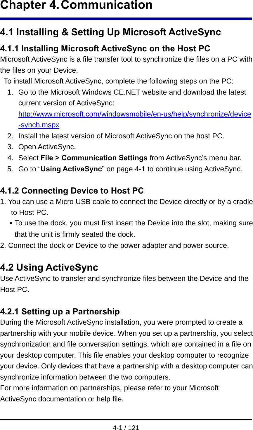  4-1 / 121 Chapter 4. Communication 4.1 Installing &amp; Setting Up Microsoft ActiveSync 4.1.1 Installing Microsoft ActiveSync on the Host PC Microsoft ActiveSync is a file transfer tool to synchronize the files on a PC with the files on your Device.     To install Microsoft ActiveSync, complete the following steps on the PC: 1.  Go to the Microsoft Windows CE.NET website and download the latest current version of ActiveSync: http://www.microsoft.com/windowsmobile/en-us/help/synchronize/device-synch.mspx 2.  Install the latest version of Microsoft ActiveSync on the host PC. 3. Open ActiveSync. 4. Select File &gt; Communication Settings from ActiveSync’s menu bar. 5. Go to “Using ActiveSync” on page 4-1 to continue using ActiveSync.  4.1.2 Connecting Device to Host PC 1. You can use a Micro USB cable to connect the Device directly or by a cradle to Host PC. ․To use the dock, you must first insert the Device into the slot, making sure that the unit is firmly seated the dock. 2. Connect the dock or Device to the power adapter and power source.   4.2 Using ActiveSync Use ActiveSync to transfer and synchronize files between the Device and the Host PC.  4.2.1 Setting up a Partnership During the Microsoft ActiveSync installation, you were prompted to create a partnership with your mobile device. When you set up a partnership, you select synchronization and file conversation settings, which are contained in a file on your desktop computer. This file enables your desktop computer to recognize your device. Only devices that have a partnership with a desktop computer can synchronize information between the two computers. For more information on partnerships, please refer to your Microsoft ActiveSync documentation or help file.    