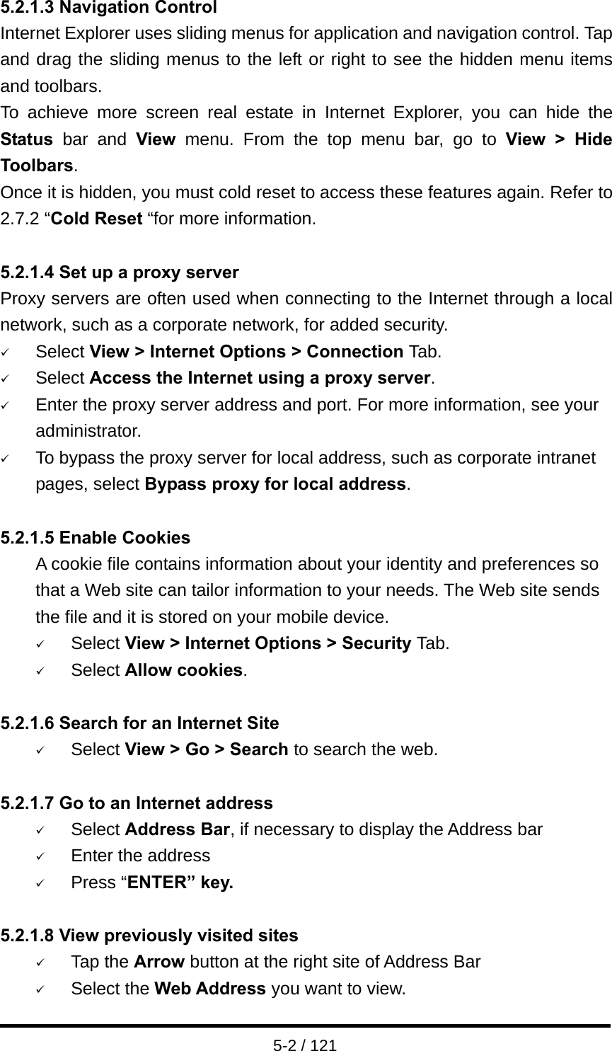  5-2 / 121 5.2.1.3 Navigation Control Internet Explorer uses sliding menus for application and navigation control. Tap and drag the sliding menus to the left or right to see the hidden menu items and toolbars. To achieve more screen real estate in Internet Explorer, you can hide the Status bar and View menu. From the top menu bar, go to View &gt; Hide Toolbars. Once it is hidden, you must cold reset to access these features again. Refer to 2.7.2 “Cold Reset “for more information.  5.2.1.4 Set up a proxy server Proxy servers are often used when connecting to the Internet through a local network, such as a corporate network, for added security. 9 Select View &gt; Internet Options &gt; Connection Tab. 9 Select Access the Internet using a proxy server. 9 Enter the proxy server address and port. For more information, see your administrator. 9 To bypass the proxy server for local address, such as corporate intranet pages, select Bypass proxy for local address.  5.2.1.5 Enable Cookies A cookie file contains information about your identity and preferences so that a Web site can tailor information to your needs. The Web site sends the file and it is stored on your mobile device. 9 Select View &gt; Internet Options &gt; Security Tab. 9 Select Allow cookies.  5.2.1.6 Search for an Internet Site 9 Select View &gt; Go &gt; Search to search the web.  5.2.1.7 Go to an Internet address 9 Select Address Bar, if necessary to display the Address bar 9 Enter the address 9 Press “ENTER” key.  5.2.1.8 View previously visited sites 9 Tap the Arrow button at the right site of Address Bar 9 Select the Web Address you want to view.   