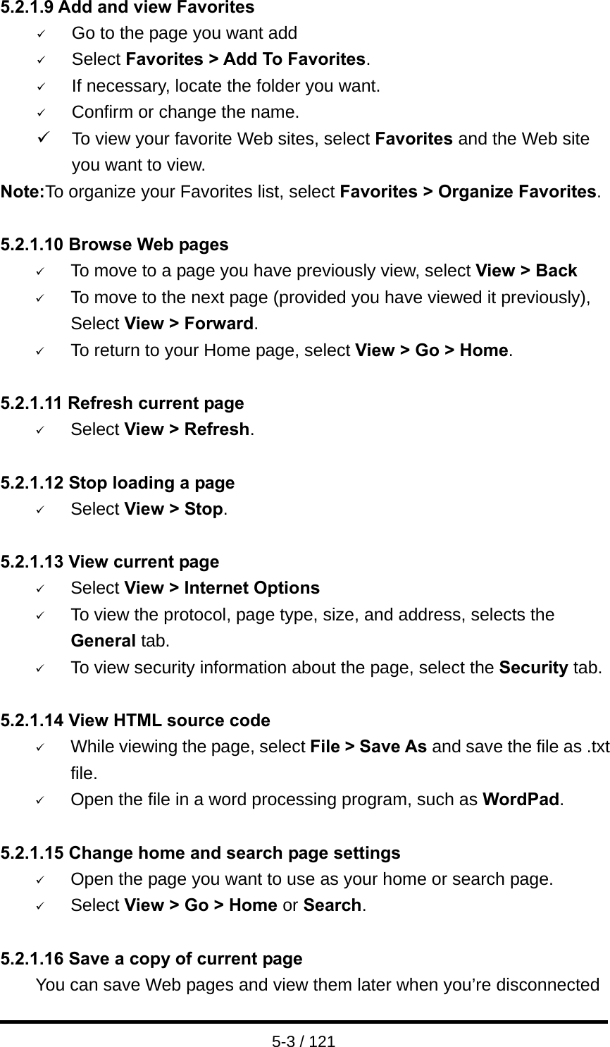  5-3 / 121 5.2.1.9 Add and view Favorites 9 Go to the page you want add 9 Select Favorites &gt; Add To Favorites. 9 If necessary, locate the folder you want. 9 Confirm or change the name. 9  To view your favorite Web sites, select Favorites and the Web site you want to view. Note:To organize your Favorites list, select Favorites &gt; Organize Favorites.  5.2.1.10 Browse Web pages 9 To move to a page you have previously view, select View &gt; Back 9 To move to the next page (provided you have viewed it previously), Select View &gt; Forward. 9 To return to your Home page, select View &gt; Go &gt; Home.  5.2.1.11 Refresh current page 9 Select View &gt; Refresh.  5.2.1.12 Stop loading a page 9 Select View &gt; Stop.  5.2.1.13 View current page   9 Select View &gt; Internet Options  9 To view the protocol, page type, size, and address, selects the General tab. 9 To view security information about the page, select the Security tab.  5.2.1.14 View HTML source code 9 While viewing the page, select File &gt; Save As and save the file as .txt file. 9 Open the file in a word processing program, such as WordPad.  5.2.1.15 Change home and search page settings 9 Open the page you want to use as your home or search page. 9 Select View &gt; Go &gt; Home or Search.  5.2.1.16 Save a copy of current page You can save Web pages and view them later when you’re disconnected 