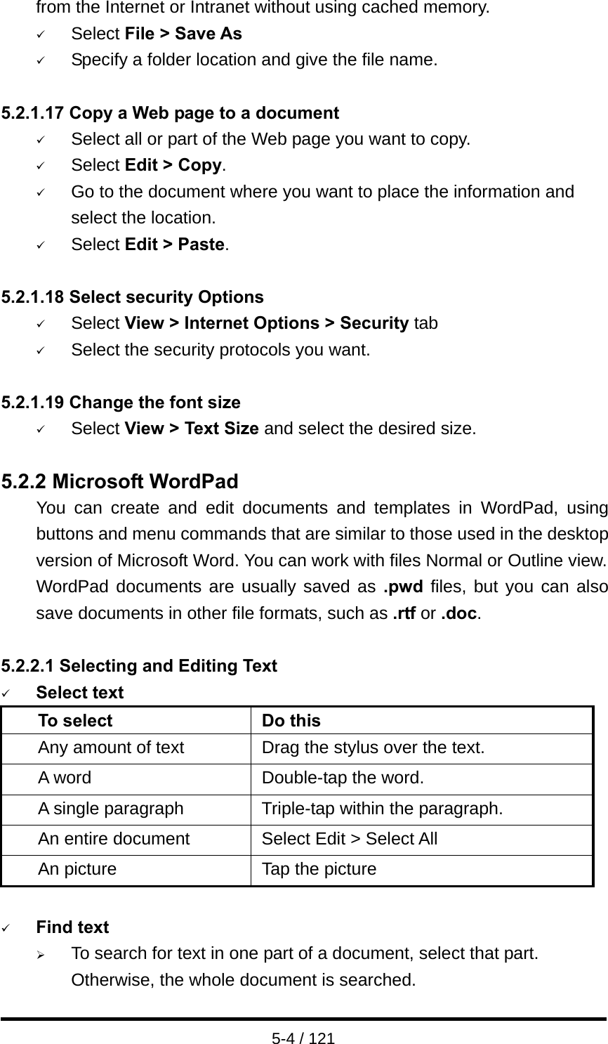  5-4 / 121 from the Internet or Intranet without using cached memory. 9 Select File &gt; Save As 9 Specify a folder location and give the file name.  5.2.1.17 Copy a Web page to a document 9 Select all or part of the Web page you want to copy. 9 Select Edit &gt; Copy. 9 Go to the document where you want to place the information and select the location. 9 Select Edit &gt; Paste.  5.2.1.18 Select security Options 9 Select View &gt; Internet Options &gt; Security tab 9 Select the security protocols you want.  5.2.1.19 Change the font size 9 Select View &gt; Text Size and select the desired size.  5.2.2 Microsoft WordPad You can create and edit documents and templates in WordPad, using buttons and menu commands that are similar to those used in the desktop version of Microsoft Word. You can work with files Normal or Outline view. WordPad documents are usually saved as .pwd files, but you can also save documents in other file formats, such as .rtf or .doc.  5.2.2.1 Selecting and Editing Text 9 Select text To select  Do this Any amount of text Drag the stylus over the text. A word  Double-tap the word. A single paragraph  Triple-tap within the paragraph. An entire document  Select Edit &gt; Select All An picture  Tap the picture  9 Find text ¾ To search for text in one part of a document, select that part. Otherwise, the whole document is searched. 