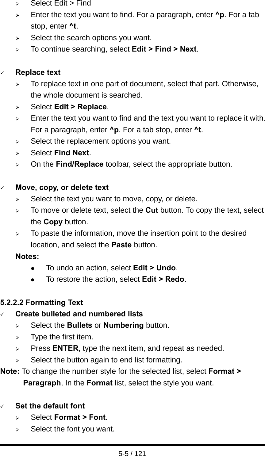  5-5 / 121 ¾ Select Edit &gt; Find ¾ Enter the text you want to find. For a paragraph, enter ^p. For a tab stop, enter ^t. ¾ Select the search options you want. ¾ To continue searching, select Edit &gt; Find &gt; Next.    9 Replace text ¾ To replace text in one part of document, select that part. Otherwise, the whole document is searched. ¾ Select Edit &gt; Replace. ¾ Enter the text you want to find and the text you want to replace it with. For a paragraph, enter ^p. For a tab stop, enter ^t. ¾ Select the replacement options you want. ¾ Select Find Next. ¾ On the Find/Replace toolbar, select the appropriate button.  9 Move, copy, or delete text ¾ Select the text you want to move, copy, or delete. ¾ To move or delete text, select the Cut button. To copy the text, select the Copy button. ¾ To paste the information, move the insertion point to the desired location, and select the Paste button. Notes: z To undo an action, select Edit &gt; Undo. z To restore the action, select Edit &gt; Redo.  5.2.2.2 Formatting Text 9 Create bulleted and numbered lists ¾ Select the Bullets or Numbering button. ¾ Type the first item. ¾ Press ENTER, type the next item, and repeat as needed. ¾ Select the button again to end list formatting. Note: To change the number style for the selected list, select Format &gt; Paragraph, In the Format list, select the style you want.  9 Set the default font ¾ Select Format &gt; Font. ¾ Select the font you want. 