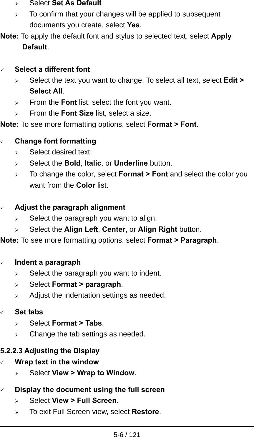  5-6 / 121 ¾ Select Set As Default ¾ To confirm that your changes will be applied to subsequent documents you create, select Yes. Note: To apply the default font and stylus to selected text, select Apply Default.  9 Select a different font ¾ Select the text you want to change. To select all text, select Edit &gt; Select All. ¾ From the Font list, select the font you want. ¾ From the Font Size list, select a size. Note: To see more formatting options, select Format &gt; Font.  9 Change font formatting ¾ Select desired text. ¾ Select the Bold, Italic, or Underline button. ¾ To change the color, select Format &gt; Font and select the color you want from the Color list.  9 Adjust the paragraph alignment ¾ Select the paragraph you want to align. ¾ Select the Align Left, Center, or Align Right button. Note: To see more formatting options, select Format &gt; Paragraph.  9 Indent a paragraph ¾ Select the paragraph you want to indent. ¾ Select Format &gt; paragraph. ¾ Adjust the indentation settings as needed.  9 Set tabs ¾ Select Format &gt; Tabs. ¾ Change the tab settings as needed.  5.2.2.3 Adjusting the Display 9 Wrap text in the window ¾ Select View &gt; Wrap to Window.  9 Display the document using the full screen ¾ Select View &gt; Full Screen. ¾ To exit Full Screen view, select Restore. 