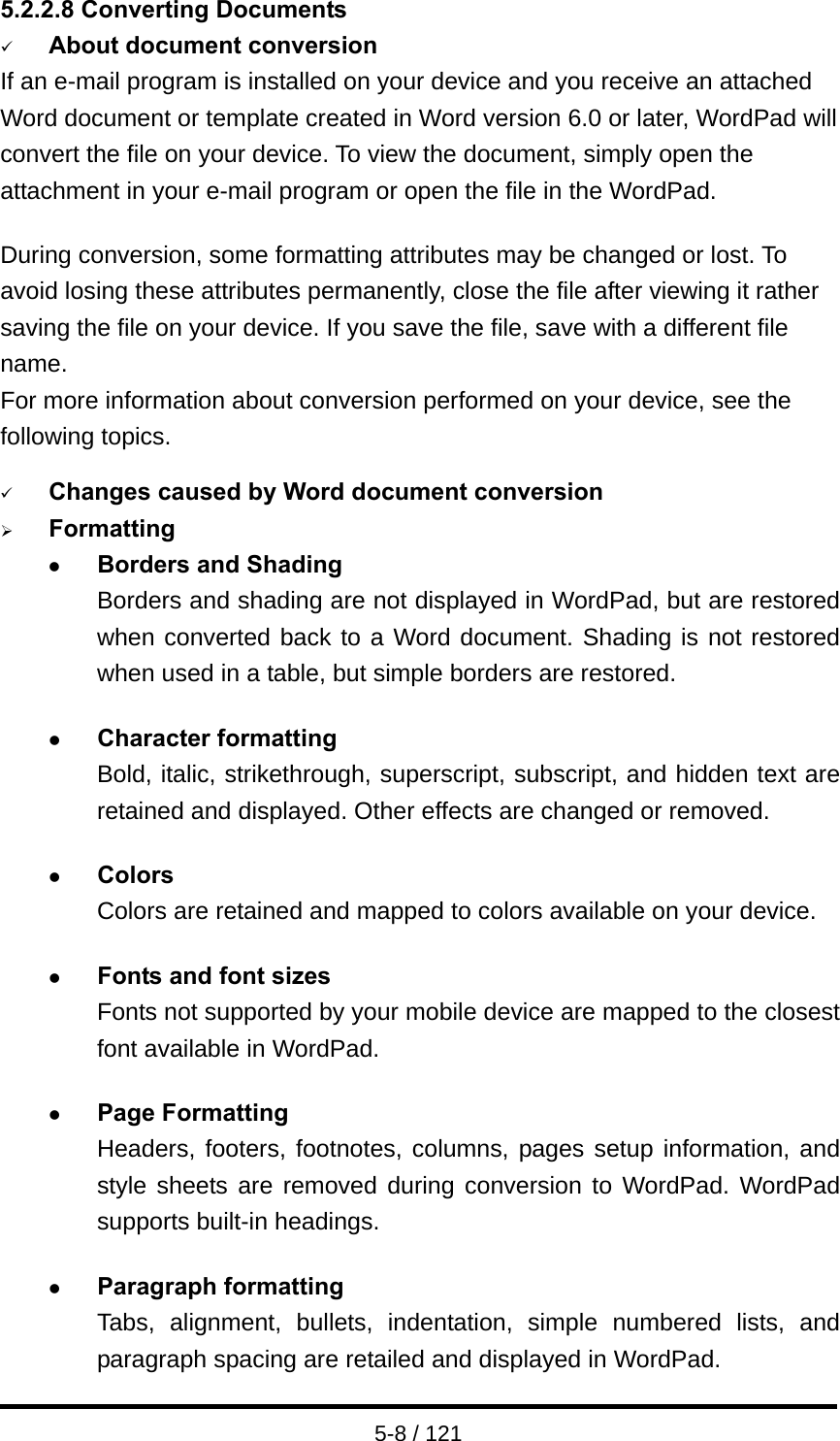  5-8 / 121 5.2.2.8 Converting Documents 9 About document conversion If an e-mail program is installed on your device and you receive an attached Word document or template created in Word version 6.0 or later, WordPad will convert the file on your device. To view the document, simply open the attachment in your e-mail program or open the file in the WordPad.  During conversion, some formatting attributes may be changed or lost. To avoid losing these attributes permanently, close the file after viewing it rather saving the file on your device. If you save the file, save with a different file name. For more information about conversion performed on your device, see the following topics.  9 Changes caused by Word document conversion ¾ Formatting z Borders and Shading Borders and shading are not displayed in WordPad, but are restored when converted back to a Word document. Shading is not restored when used in a table, but simple borders are restored.  z Character formatting Bold, italic, strikethrough, superscript, subscript, and hidden text are retained and displayed. Other effects are changed or removed.  z Colors Colors are retained and mapped to colors available on your device.  z Fonts and font sizes Fonts not supported by your mobile device are mapped to the closest font available in WordPad.  z Page Formatting Headers, footers, footnotes, columns, pages setup information, and style sheets are removed during conversion to WordPad. WordPad supports built-in headings.  z Paragraph formatting Tabs, alignment, bullets, indentation, simple numbered lists, and paragraph spacing are retailed and displayed in WordPad. 