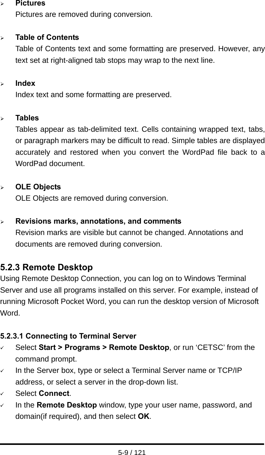  5-9 / 121 ¾ Pictures Pictures are removed during conversion.  ¾ Table of Contents Table of Contents text and some formatting are preserved. However, any text set at right-aligned tab stops may wrap to the next line.  ¾ Index Index text and some formatting are preserved.  ¾ Tables Tables appear as tab-delimited text. Cells containing wrapped text, tabs, or paragraph markers may be difficult to read. Simple tables are displayed accurately and restored when you convert the WordPad file back to a WordPad document.  ¾ OLE Objects OLE Objects are removed during conversion.  ¾ Revisions marks, annotations, and comments Revision marks are visible but cannot be changed. Annotations and documents are removed during conversion.  5.2.3 Remote Desktop Using Remote Desktop Connection, you can log on to Windows Terminal Server and use all programs installed on this server. For example, instead of running Microsoft Pocket Word, you can run the desktop version of Microsoft Word.  5.2.3.1 Connecting to Terminal Server 9 Select Start &gt; Programs &gt; Remote Desktop, or run ‘CETSC’ from the command prompt. 9 In the Server box, type or select a Terminal Server name or TCP/IP address, or select a server in the drop-down list. 9 Select Connect. 9 In the Remote Desktop window, type your user name, password, and domain(if required), and then select OK. 