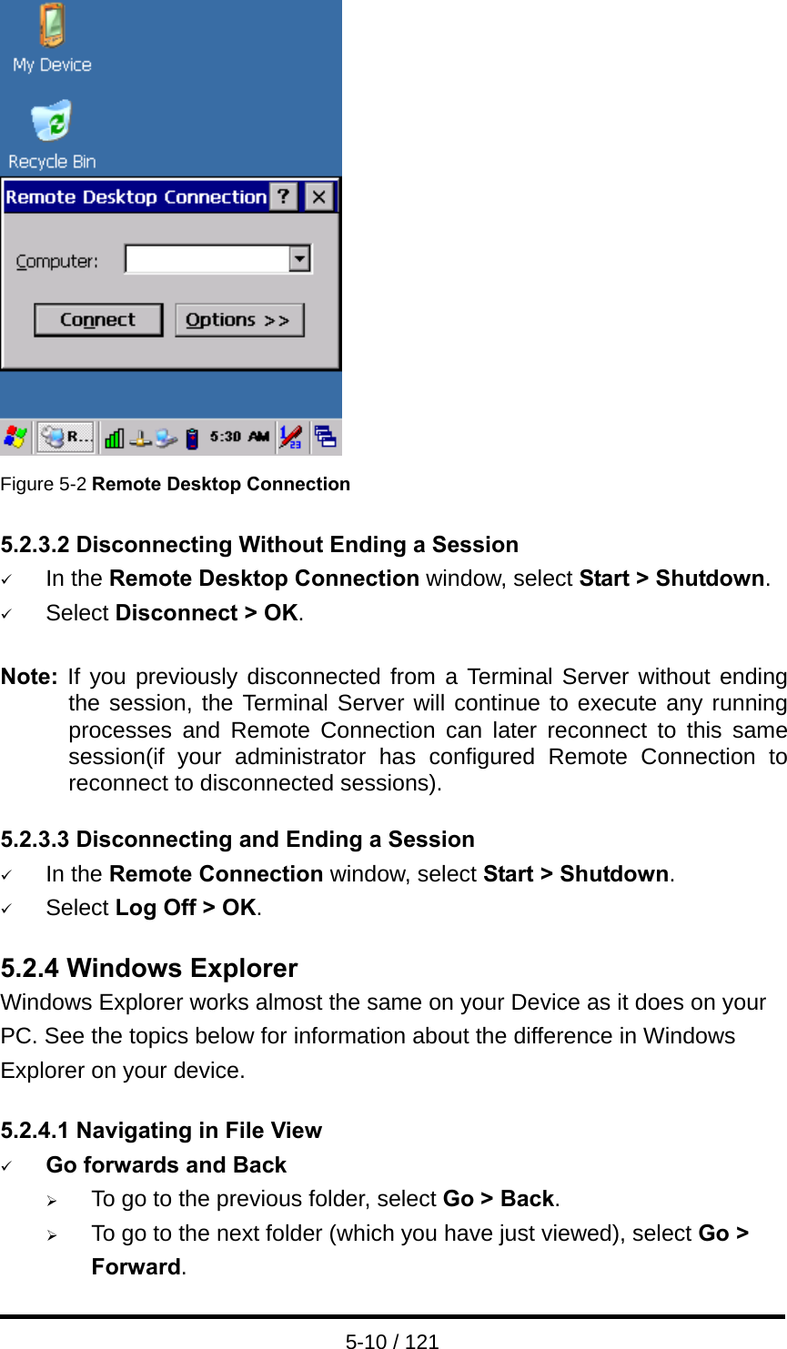  5-10 / 121  Figure 5-2 Remote Desktop Connection  5.2.3.2 Disconnecting Without Ending a Session 9 In the Remote Desktop Connection window, select Start &gt; Shutdown. 9 Select Disconnect &gt; OK.  Note:  If you previously disconnected from a Terminal Server without ending the session, the Terminal Server will continue to execute any running processes and Remote Connection can later reconnect to this same session(if your administrator has configured Remote Connection to reconnect to disconnected sessions).  5.2.3.3 Disconnecting and Ending a Session 9 In the Remote Connection window, select Start &gt; Shutdown. 9 Select Log Off &gt; OK.  5.2.4 Windows Explorer Windows Explorer works almost the same on your Device as it does on your PC. See the topics below for information about the difference in Windows Explorer on your device.  5.2.4.1 Navigating in File View 9 Go forwards and Back ¾ To go to the previous folder, select Go &gt; Back. ¾ To go to the next folder (which you have just viewed), select Go &gt; Forward. 