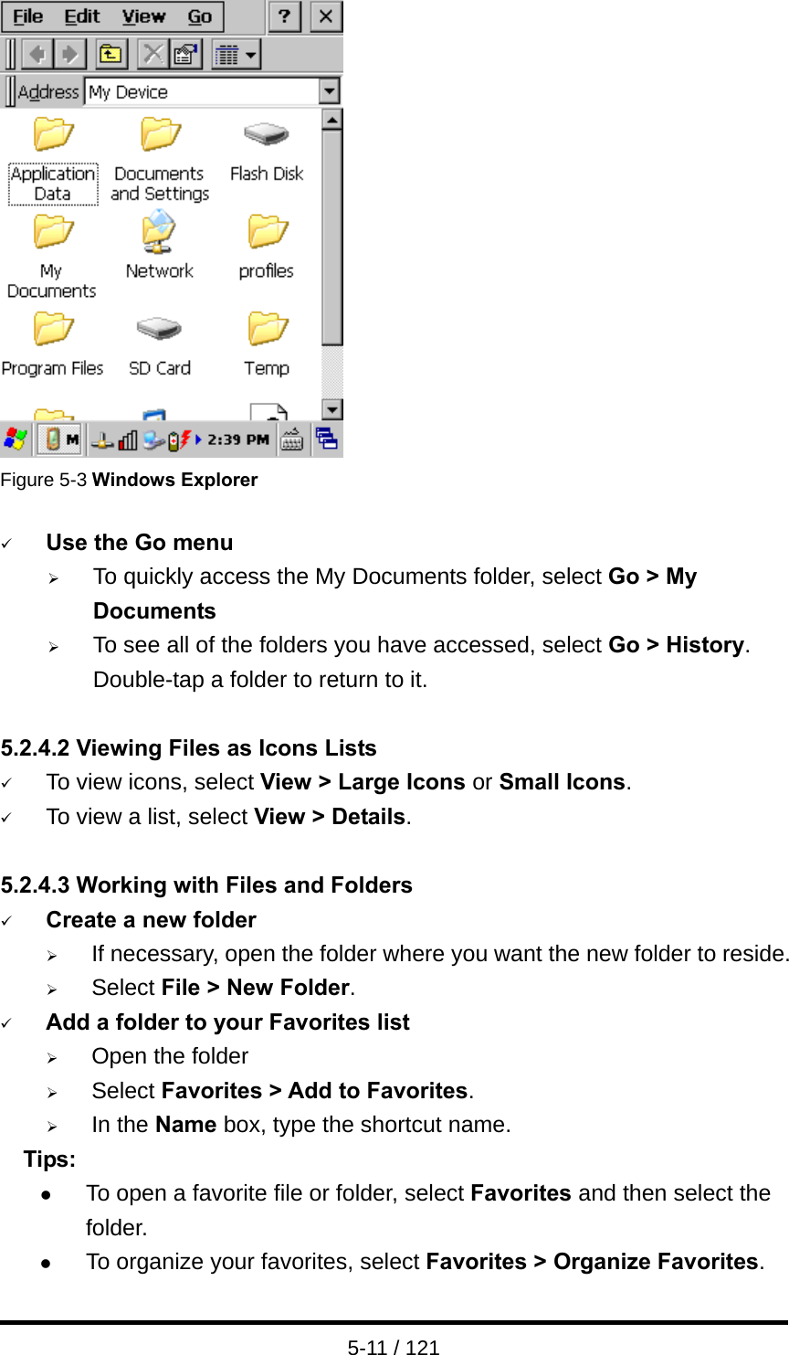 5-11 / 121  Figure 5-3 Windows Explorer  9 Use the Go menu ¾ To quickly access the My Documents folder, select Go &gt; My Documents ¾ To see all of the folders you have accessed, select Go &gt; History. Double-tap a folder to return to it.  5.2.4.2 Viewing Files as Icons Lists 9 To view icons, select View &gt; Large Icons or Small Icons. 9 To view a list, select View &gt; Details.  5.2.4.3 Working with Files and Folders 9 Create a new folder ¾ If necessary, open the folder where you want the new folder to reside. ¾ Select File &gt; New Folder. 9 Add a folder to your Favorites list ¾ Open the folder ¾ Select Favorites &gt; Add to Favorites. ¾ In the Name box, type the shortcut name.   Tips: z To open a favorite file or folder, select Favorites and then select the folder. z To organize your favorites, select Favorites &gt; Organize Favorites.  