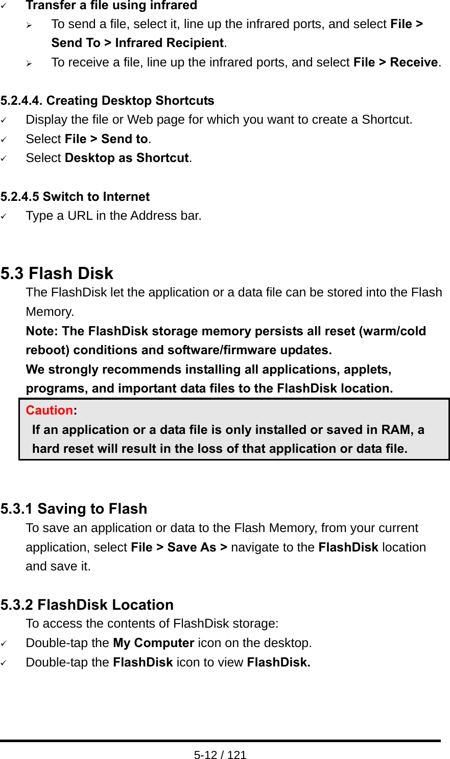  5-12 / 121 9 Transfer a file using infrared ¾ To send a file, select it, line up the infrared ports, and select File &gt; Send To &gt; Infrared Recipient. ¾ To receive a file, line up the infrared ports, and select File &gt; Receive.  5.2.4.4. Creating Desktop Shortcuts 9 Display the file or Web page for which you want to create a Shortcut. 9 Select File &gt; Send to. 9 Select Desktop as Shortcut.  5.2.4.5 Switch to Internet 9 Type a URL in the Address bar.   5.3 Flash Disk   The FlashDisk let the application or a data file can be stored into the Flash Memory. Note: The FlashDisk storage memory persists all reset (warm/cold reboot) conditions and software/firmware updates. We strongly recommends installing all applications, applets, programs, and important data files to the FlashDisk location. Caution:   If an application or a data file is only installed or saved in RAM, a hard reset will result in the loss of that application or data file.   5.3.1 Saving to Flash To save an application or data to the Flash Memory, from your current application, select File &gt; Save As &gt; navigate to the FlashDisk location and save it.  5.3.2 FlashDisk Location To access the contents of FlashDisk storage: 9 Double-tap the My Computer icon on the desktop. 9 Double-tap the FlashDisk icon to view FlashDisk.    