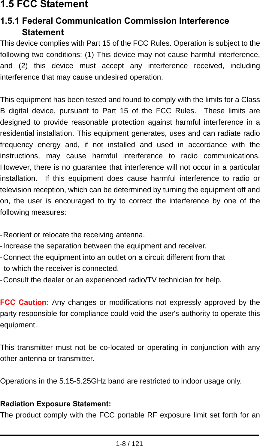  1-8 / 121 1.5 FCC Statement 1.5.1 Federal Communication Commission Interference Statement This device complies with Part 15 of the FCC Rules. Operation is subject to the following two conditions: (1) This device may not cause harmful interference, and (2) this device must accept any interference received, including interference that may cause undesired operation.  This equipment has been tested and found to comply with the limits for a Class B digital device, pursuant to Part 15 of the FCC Rules.  These limits are designed to provide reasonable protection against harmful interference in a residential installation. This equipment generates, uses and can radiate radio frequency energy and, if not installed and used in accordance with the instructions, may cause harmful interference to radio communications.  However, there is no guarantee that interference will not occur in a particular installation.  If this equipment does cause harmful interference to radio or television reception, which can be determined by turning the equipment off and on, the user is encouraged to try to correct the interference by one of the following measures:  - Reorient or relocate the receiving antenna. - Increase the separation between the equipment and receiver. - Connect the equipment into an outlet on a circuit different from that to which the receiver is connected. - Consult the dealer or an experienced radio/TV technician for help.  FCC Caution: Any changes or modifications not expressly approved by the party responsible for compliance could void the user&apos;s authority to operate this equipment.  This transmitter must not be co-located or operating in conjunction with any other antenna or transmitter.  Operations in the 5.15-5.25GHz band are restricted to indoor usage only.  Radiation Exposure Statement: The product comply with the FCC portable RF exposure limit set forth for an 