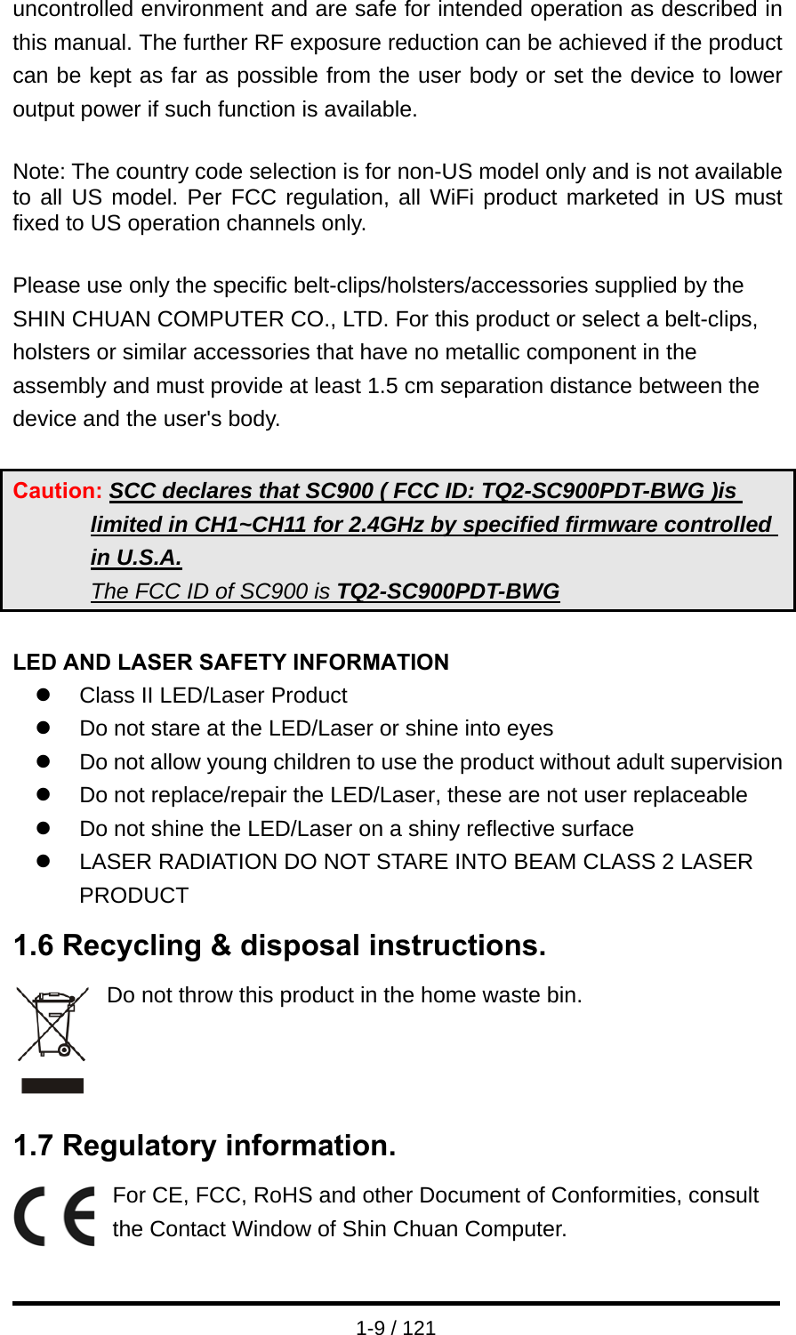  1-9 / 121 uncontrolled environment and are safe for intended operation as described in this manual. The further RF exposure reduction can be achieved if the product can be kept as far as possible from the user body or set the device to lower output power if such function is available.  Note: The country code selection is for non-US model only and is not available to all US model. Per FCC regulation, all WiFi product marketed in US must fixed to US operation channels only.  Please use only the specific belt-clips/holsters/accessories supplied by the SHIN CHUAN COMPUTER CO., LTD. For this product or select a belt-clips, holsters or similar accessories that have no metallic component in the assembly and must provide at least 1.5 cm separation distance between the device and the user&apos;s body.  Caution: SCC declares that SC900 ( FCC ID: TQ2-SC900PDT-BWG )is limited in CH1~CH11 for 2.4GHz by specified firmware controlled in U.S.A. The FCC ID of SC900 is TQ2-SC900PDT-BWG  LED AND LASER SAFETY INFORMATION z  Class II LED/Laser Product z  Do not stare at the LED/Laser or shine into eyes z  Do not allow young children to use the product without adult supervision z  Do not replace/repair the LED/Laser, these are not user replaceable z  Do not shine the LED/Laser on a shiny reflective surface z  LASER RADIATION DO NOT STARE INTO BEAM CLASS 2 LASER PRODUCT 1.6 Recycling &amp; disposal instructions. Do not throw this product in the home waste bin.      1.7 Regulatory information. For CE, FCC, RoHS and other Document of Conformities, consult the Contact Window of Shin Chuan Computer.  