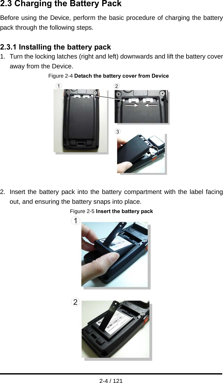  2-4 / 121 2.3 Charging the Battery Pack Before using the Device, perform the basic procedure of charging the battery pack through the following steps.  2.3.1 Installing the battery pack 1.  Turn the locking latches (right and left) downwards and lift the battery cover away from the Device. Figure 2-4 Detach the battery cover from Device   2.  Insert the battery pack into the battery compartment with the label facing out, and ensuring the battery snaps into place.   Figure 2-5 Insert the battery pack  