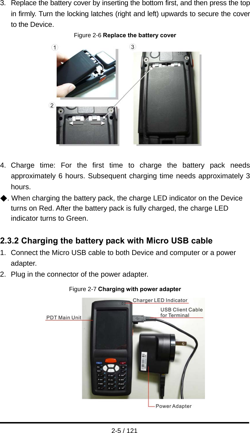  2-5 / 121 3. Replace the battery cover by inserting the bottom first, and then press the top in firmly. Turn the locking latches (right and left) upwards to secure the cover to the Device. Figure 2-6 Replace the battery cover   4. Charge time: For the first time to charge the battery pack needs approximately 6 hours. Subsequent charging time needs approximately 3 hours.  ◆. When charging the battery pack, the charge LED indicator on the Device turns on Red. After the battery pack is fully charged, the charge LED   indicator turns to Green.  2.3.2 Charging the battery pack with Micro USB cable 1.  Connect the Micro USB cable to both Device and computer or a power adapter. 2.  Plug in the connector of the power adapter. Figure 2-7 Charging with power adapter   