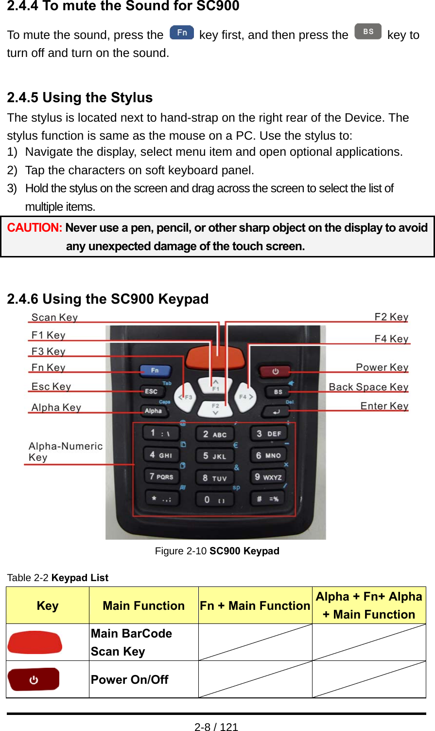  2-8 / 121 2.4.4 To mute the Sound for SC900 To mute the sound, press the    key first, and then press the   key to turn off and turn on the sound.   2.4.5 Using the Stylus The stylus is located next to hand-strap on the right rear of the Device. The stylus function is same as the mouse on a PC. Use the stylus to: 1)  Navigate the display, select menu item and open optional applications. 2)  Tap the characters on soft keyboard panel. 3)  Hold the stylus on the screen and drag across the screen to select the list of multiple items. CAUTION: Never use a pen, pencil, or other sharp object on the display to avoid any unexpected damage of the touch screen.   2.4.6 Using the SC900 Keypad  Figure 2-10 SC900 Keypad  Table 2-2 Keypad List Key  Main Function  Fn + Main Function Alpha + Fn+ Alpha + Main Function  Main BarCode Scan Key     Power On/Off     