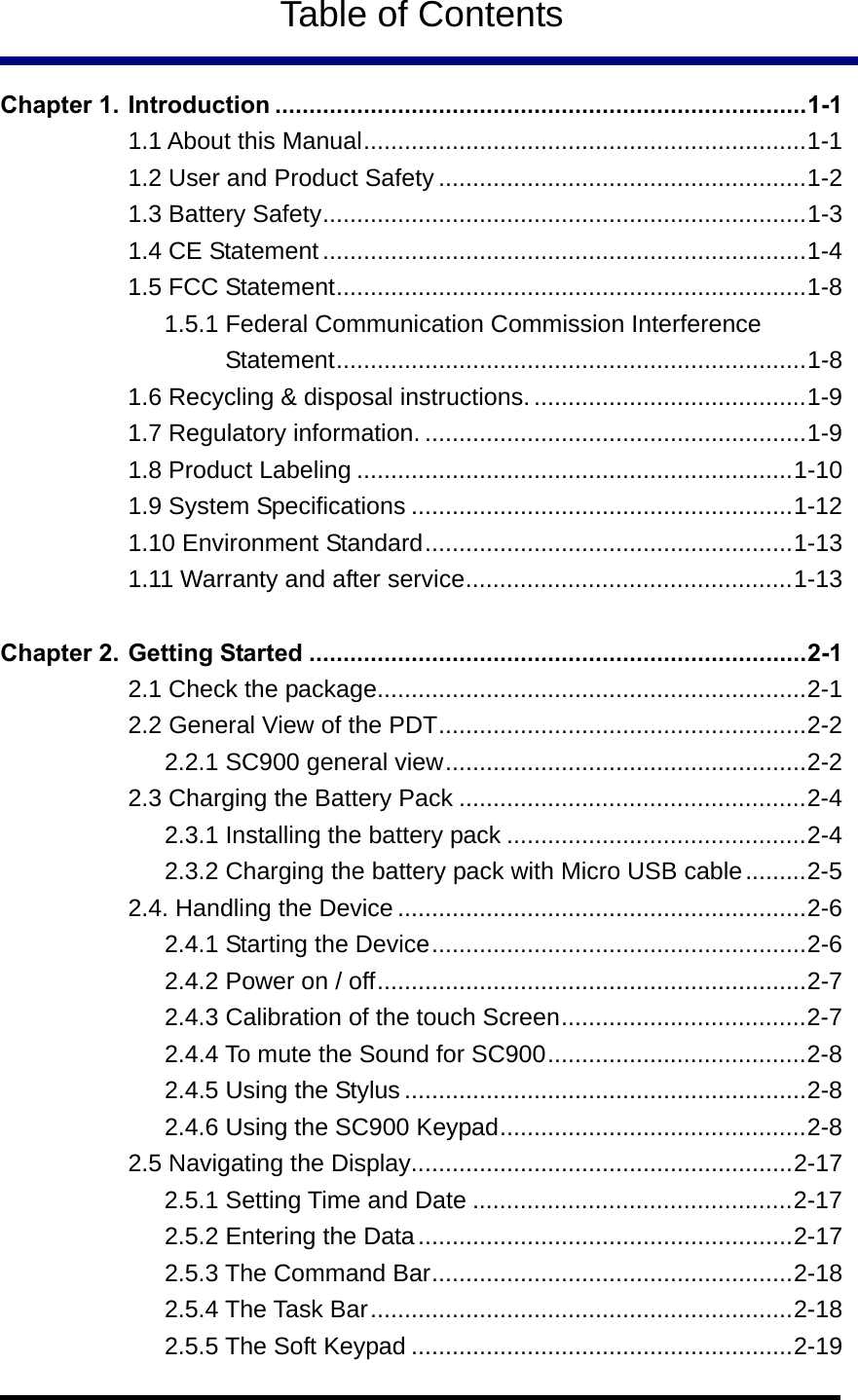   Table of Contents  Chapter 1. Introduction ..............................................................................1-1 1.1 About this Manual.................................................................1-1 1.2 User and Product Safety ......................................................1-2 1.3 Battery Safety.......................................................................1-3 1.4 CE Statement .......................................................................1-4 1.5 FCC Statement.....................................................................1-8 1.5.1 Federal Communication Commission Interference Statement.....................................................................1-8 1.6 Recycling &amp; disposal instructions. ........................................1-9 1.7 Regulatory information. ........................................................1-9 1.8 Product Labeling ................................................................1-10 1.9 System Specifications ........................................................1-12 1.10 Environment Standard......................................................1-13 1.11 Warranty and after service................................................1-13  Chapter 2. Getting Started .........................................................................2-1 2.1 Check the package...............................................................2-1 2.2 General View of the PDT......................................................2-2 2.2.1 SC900 general view.....................................................2-2 2.3 Charging the Battery Pack ...................................................2-4 2.3.1 Installing the battery pack ............................................2-4 2.3.2 Charging the battery pack with Micro USB cable.........2-5 2.4. Handling the Device ............................................................2-6 2.4.1 Starting the Device.......................................................2-6 2.4.2 Power on / off...............................................................2-7 2.4.3 Calibration of the touch Screen....................................2-7 2.4.4 To mute the Sound for SC900......................................2-8 2.4.5 Using the Stylus...........................................................2-8 2.4.6 Using the SC900 Keypad.............................................2-8 2.5 Navigating the Display........................................................2-17 2.5.1 Setting Time and Date ...............................................2-17 2.5.2 Entering the Data.......................................................2-17 2.5.3 The Command Bar.....................................................2-18 2.5.4 The Task Bar..............................................................2-18 2.5.5 The Soft Keypad ........................................................2-19 