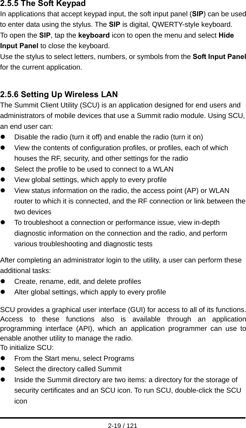  2-19 / 121 2.5.5 The Soft Keypad In applications that accept keypad input, the soft input panel (SIP) can be used to enter data using the stylus. The SIP is digital, QWERTY-style keyboard. To open the SIP, tap the keyboard icon to open the menu and select Hide Input Panel to close the keyboard. Use the stylus to select letters, numbers, or symbols from the Soft Input Panel for the current application.        2.5.6 Setting Up Wireless LAN The Summit Client Utility (SCU) is an application designed for end users and administrators of mobile devices that use a Summit radio module. Using SCU, an end user can: z  Disable the radio (turn it off) and enable the radio (turn it on)   z  View the contents of configuration profiles, or profiles, each of which houses the RF, security, and other settings for the radio z  Select the profile to be used to connect to a WLAN z  View global settings, which apply to every profile z  View status information on the radio, the access point (AP) or WLAN router to which it is connected, and the RF connection or link between the two devices z  To troubleshoot a connection or performance issue, view in-depth diagnostic information on the connection and the radio, and perform various troubleshooting and diagnostic tests    After completing an administrator login to the utility, a user can perform these additional tasks: z  Create, rename, edit, and delete profiles z  Alter global settings, which apply to every profile  SCU provides a graphical user interface (GUI) for access to all of its functions.   Access to these functions also is available through an application programming interface (API), which an application programmer can use to enable another utility to manage the radio. To initialize SCU: z  From the Start menu, select Programs z  Select the directory called Summit z  Inside the Summit directory are two items: a directory for the storage of security certificates and an SCU icon. To run SCU, double-click the SCU icon 