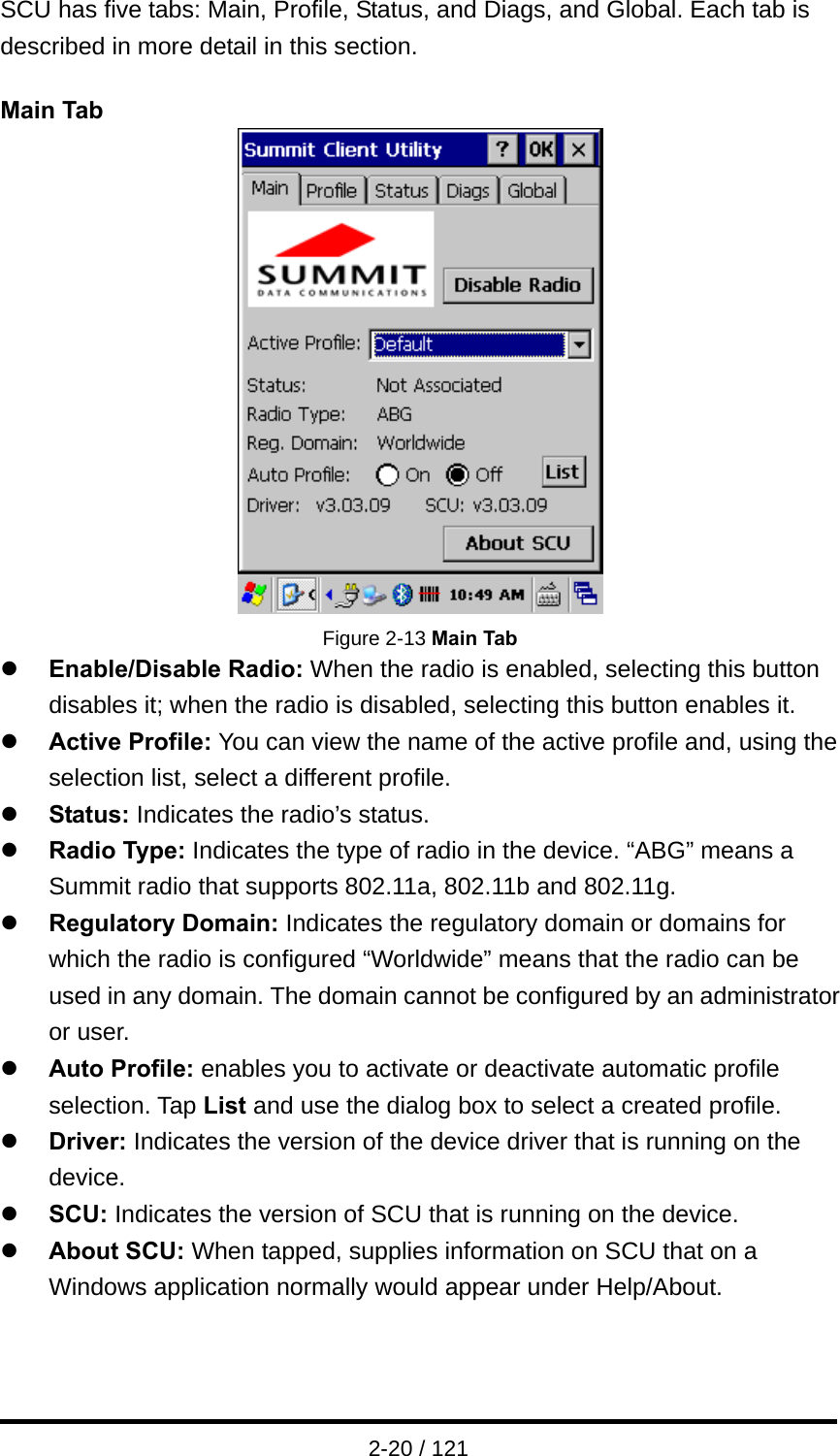 2-20 / 121 SCU has five tabs: Main, Profile, Status, and Diags, and Global. Each tab is described in more detail in this section.  Main Tab  Figure 2-13 Main Tab z Enable/Disable Radio: When the radio is enabled, selecting this button disables it; when the radio is disabled, selecting this button enables it.   z Active Profile: You can view the name of the active profile and, using the selection list, select a different profile. z Status: Indicates the radio’s status. z Radio Type: Indicates the type of radio in the device. “ABG” means a Summit radio that supports 802.11a, 802.11b and 802.11g.   z Regulatory Domain: Indicates the regulatory domain or domains for which the radio is configured “Worldwide” means that the radio can be used in any domain. The domain cannot be configured by an administrator or user. z Auto Profile: enables you to activate or deactivate automatic profile selection. Tap List and use the dialog box to select a created profile. z Driver: Indicates the version of the device driver that is running on the device. z SCU: Indicates the version of SCU that is running on the device. z About SCU: When tapped, supplies information on SCU that on a Windows application normally would appear under Help/About.   