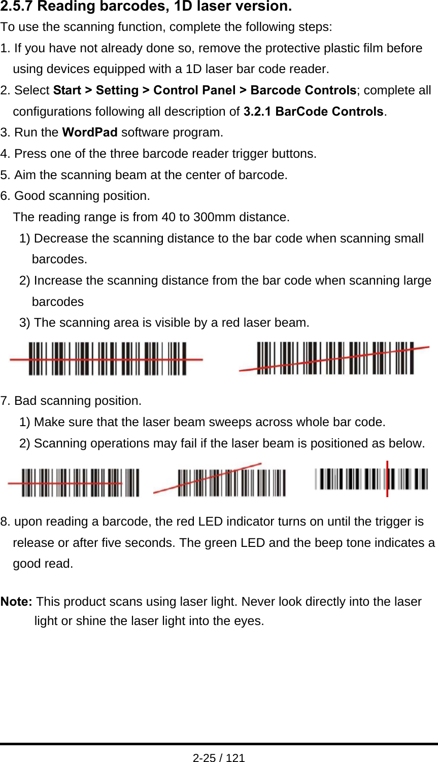  2-25 / 121 2.5.7 Reading barcodes, 1D laser version. To use the scanning function, complete the following steps: 1. If you have not already done so, remove the protective plastic film before using devices equipped with a 1D laser bar code reader. 2. Select Start &gt; Setting &gt; Control Panel &gt; Barcode Controls; complete all configurations following all description of 3.2.1 BarCode Controls. 3. Run the WordPad software program. 4. Press one of the three barcode reader trigger buttons. 5. Aim the scanning beam at the center of barcode. 6. Good scanning position. The reading range is from 40 to 300mm distance. 1) Decrease the scanning distance to the bar code when scanning small barcodes. 2) Increase the scanning distance from the bar code when scanning large barcodes 3) The scanning area is visible by a red laser beam.         7. Bad scanning position. 1) Make sure that the laser beam sweeps across whole bar code. 2) Scanning operations may fail if the laser beam is positioned as below.          8. upon reading a barcode, the red LED indicator turns on until the trigger is release or after five seconds. The green LED and the beep tone indicates a good read.  Note: This product scans using laser light. Never look directly into the laser light or shine the laser light into the eyes.      