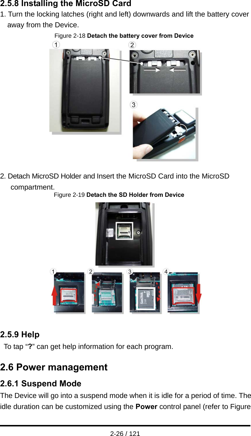  2-26 / 121 2.5.8 Installing the MicroSD Card 1. Turn the locking latches (right and left) downwards and lift the battery cover away from the Device. Figure 2-18 Detach the battery cover from Device   2. Detach MicroSD Holder and Insert the MicroSD Card into the MicroSD compartment.                Figure 2-19 Detach the SD Holder from Device   2.5.9 Help To tap “?” can get help information for each program.  2.6 Power management 2.6.1 Suspend Mode The Device will go into a suspend mode when it is idle for a period of time. The idle duration can be customized using the Power control panel (refer to Figure 