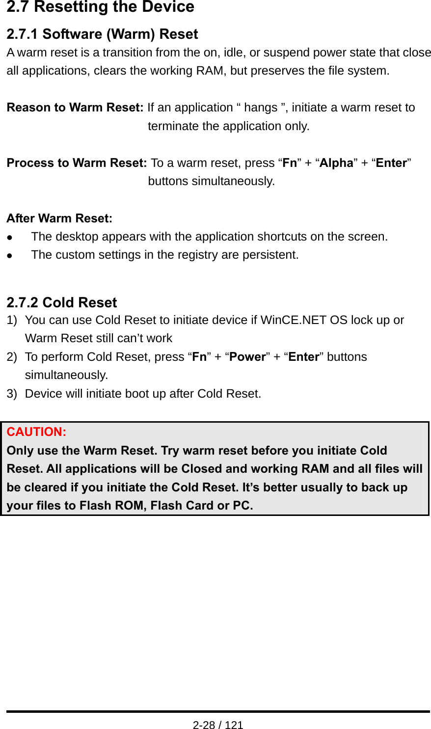  2-28 / 121 2.7 Resetting the Device 2.7.1 Software (Warm) Reset A warm reset is a transition from the on, idle, or suspend power state that close all applications, clears the working RAM, but preserves the file system.  Reason to Warm Reset: If an application “ hangs ”, initiate a warm reset to terminate the application only.  Process to Warm Reset: To a warm reset, press “Fn” + “Alpha” + “Enter” buttons simultaneously.  After Warm Reset: z The desktop appears with the application shortcuts on the screen. z The custom settings in the registry are persistent.   2.7.2 Cold Reset 1)  You can use Cold Reset to initiate device if WinCE.NET OS lock up or Warm Reset still can’t work 2)  To perform Cold Reset, press “Fn” + “Power” + “Enter” buttons simultaneously. 3)  Device will initiate boot up after Cold Reset.  CAUTION:  Only use the Warm Reset. Try warm reset before you initiate Cold Reset. All applications will be Closed and working RAM and all files will be cleared if you initiate the Cold Reset. It’s better usually to back up your files to Flash ROM, Flash Card or PC.    