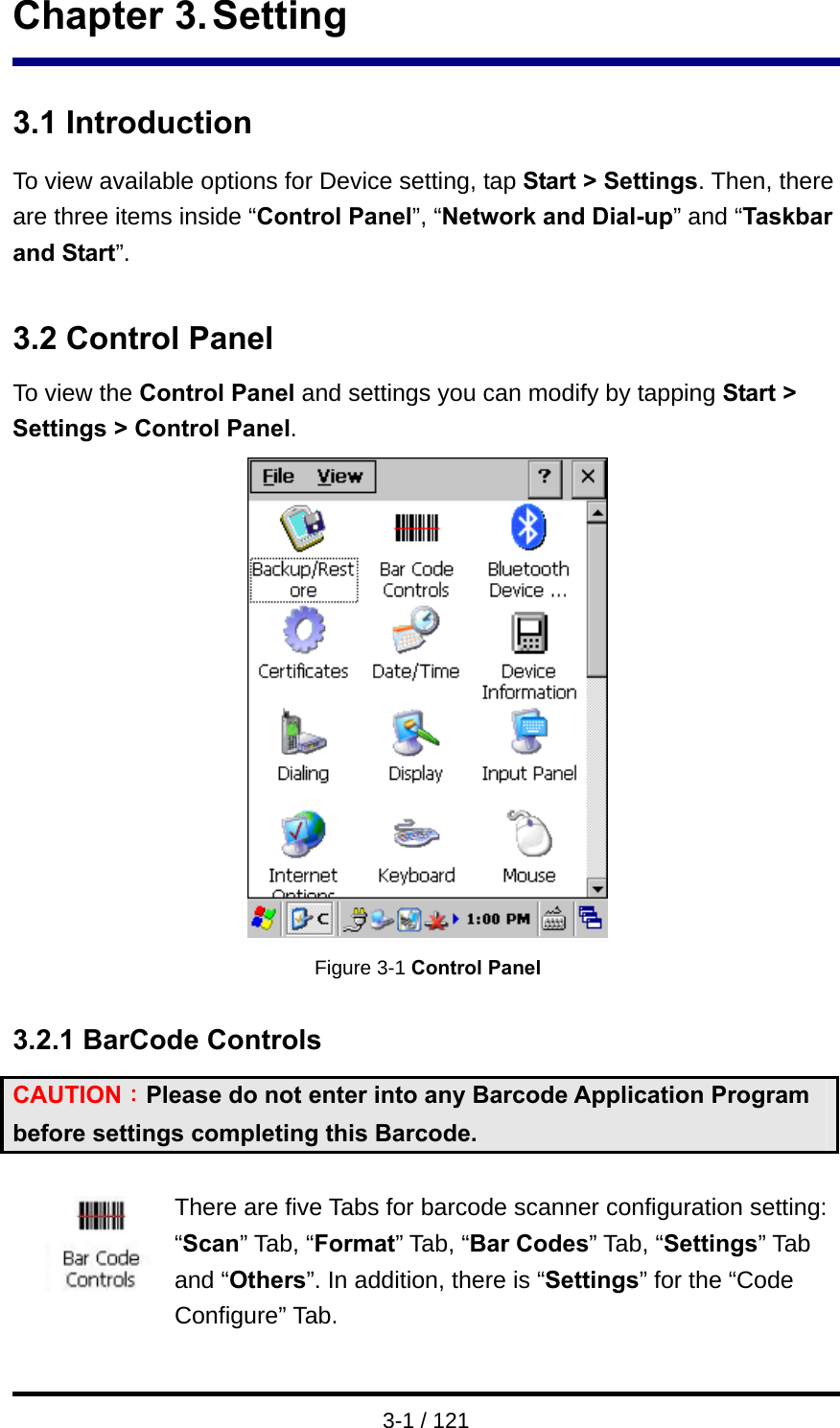  3-1 / 121 Chapter 3. Setting  3.1 Introduction To view available options for Device setting, tap Start &gt; Settings. Then, there are three items inside “Control Panel”, “Network and Dial-up” and “Taskbar and Start”.  3.2 Control Panel To view the Control Panel and settings you can modify by tapping Start &gt; Settings &gt; Control Panel.  Figure 3-1 Control Panel  3.2.1 BarCode Controls CAUTION：Please do not enter into any Barcode Application Program before settings completing this Barcode.  There are five Tabs for barcode scanner configuration setting: “Scan” Tab, “Format” Tab, “Bar Codes” Tab, “Settings” Tab and “Others”. In addition, there is “Settings” for the “Code Configure” Tab. 