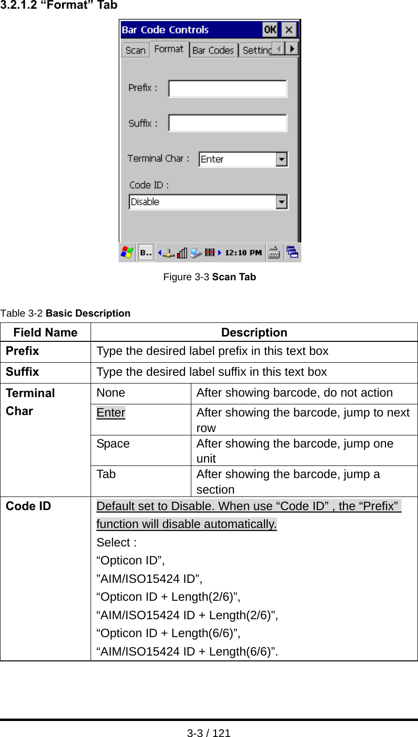  3-3 / 121 3.2.1.2 “Format” Tab  Figure 3-3 Scan Tab  Table 3-2 Basic Description Field Name  Description Prefix  Type the desired label prefix in this text box Suffix  Type the desired label suffix in this text box None  After showing barcode, do not action Enter  After showing the barcode, jump to next row Space  After showing the barcode, jump one unit Terminal Char Tab  After showing the barcode, jump a section Code ID  Default set to Disable. When use “Code ID” , the “Prefix” function will disable automatically. Select : “Opticon ID”,   ”AIM/ISO15424 ID”,   “Opticon ID + Length(2/6)”,   “AIM/ISO15424 ID + Length(2/6)”, “Opticon ID + Length(6/6)”,   “AIM/ISO15424 ID + Length(6/6)”.   