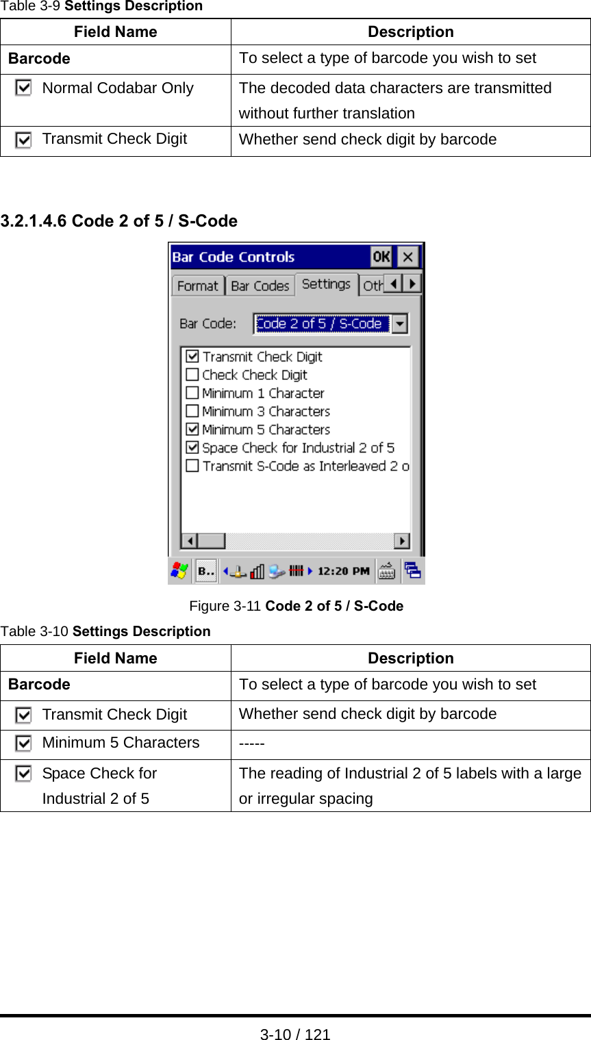  3-10 / 121 Table 3-9 Settings Description Field Name  Description Barcode  To select a type of barcode you wish to set Normal Codabar Only  The decoded data characters are transmitted without further translation Transmit Check Digit  Whether send check digit by barcode   3.2.1.4.6 Code 2 of 5 / S-Code  Figure 3-11 Code 2 of 5 / S-Code Table 3-10 Settings Description Field Name  Description Barcode  To select a type of barcode you wish to set Transmit Check Digit  Whether send check digit by barcode Minimum 5 Characters  ----- Space Check for Industrial 2 of 5 The reading of Industrial 2 of 5 labels with a large or irregular spacing       