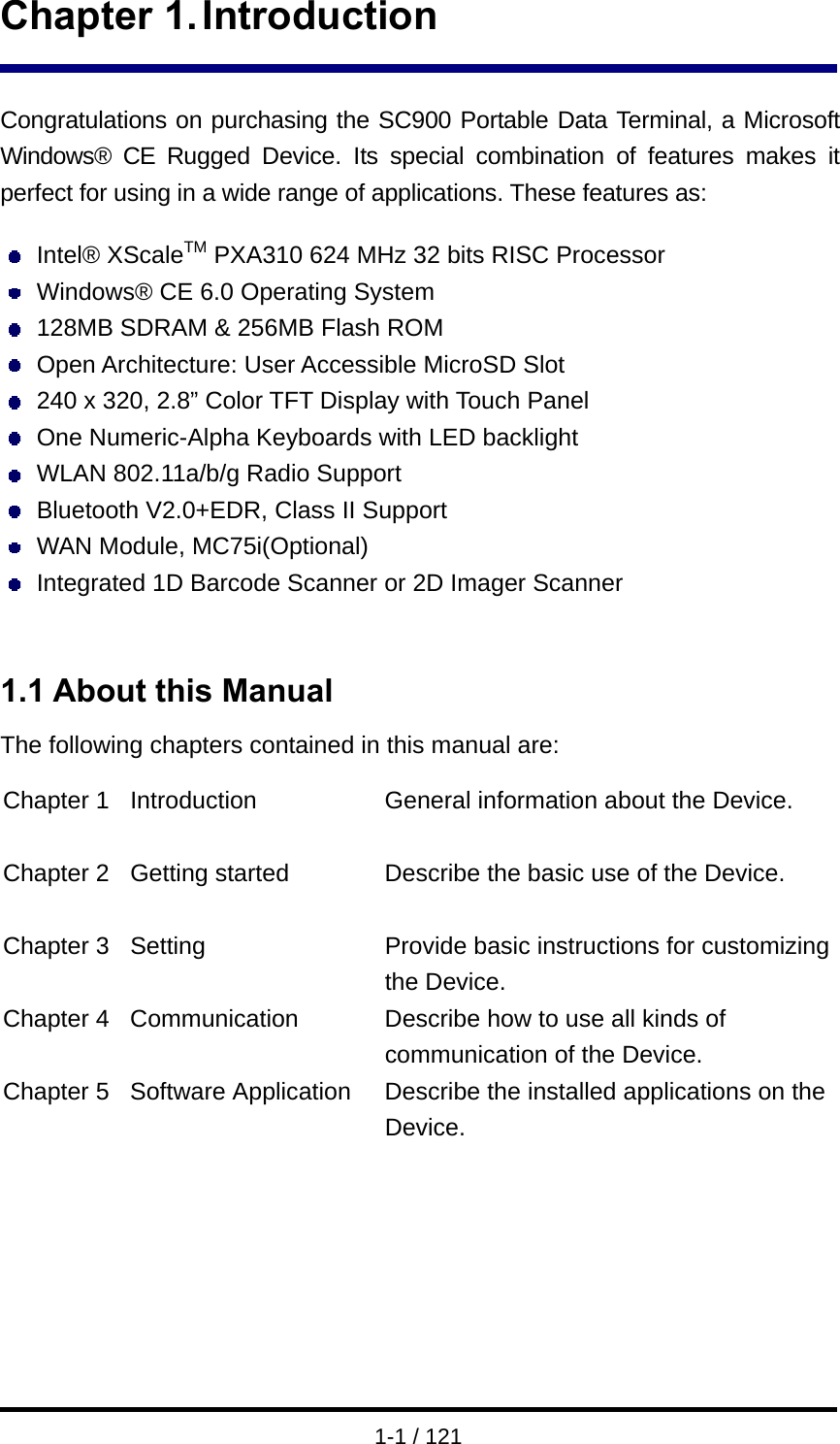  1-1 / 121 Chapter 1. Introduction  Congratulations on purchasing the SC900 Portable Data Terminal, a Microsoft Windows® CE Rugged Device. Its special combination of features makes it perfect for using in a wide range of applications. These features as:     Intel® XScaleTM PXA310 624 MHz 32 bits RISC Processor   Windows® CE 6.0 Operating System   128MB SDRAM &amp; 256MB Flash ROM  Open Architecture: User Accessible MicroSD Slot   240 x 320, 2.8” Color TFT Display with Touch Panel   One Numeric-Alpha Keyboards with LED backlight   WLAN 802.11a/b/g Radio Support   Bluetooth V2.0+EDR, Class II Support   WAN Module, MC75i(Optional)   Integrated 1D Barcode Scanner or 2D Imager Scanner   1.1 About this Manual The following chapters contained in this manual are:  Chapter 1  Introduction  General information about the Device.  Chapter 2  Getting started  Describe the basic use of the Device.  Chapter 3  Setting  Provide basic instructions for customizing the Device. Chapter 4  Communication  Describe how to use all kinds of communication of the Device. Chapter 5  Software Application  Describe the installed applications on the Device.       