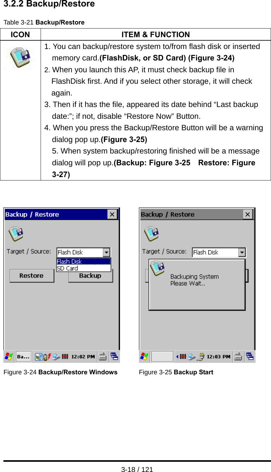  3-18 / 121 3.2.2 Backup/Restore  Table 3-21 Backup/Restore ICON  ITEM &amp; FUNCTION  1. You can backup/restore system to/from flash disk or inserted memory card.(FlashDisk, or SD Card) (Figure 3-24) 2. When you launch this AP, it must check backup file in FlashDisk first. And if you select other storage, it will check again. 3. Then if it has the file, appeared its date behind “Last backup date:”; if not, disable “Restore Now” Button. 4. When you press the Backup/Restore Button will be a warning dialog pop up.(Figure 3-25) 5. When system backup/restoring finished will be a message dialog will pop up.(Backup: Figure 3-25    Restore: Figure 3-27)      Figure 3-24 Backup/Restore Windows  Figure 3-25 Backup Start 