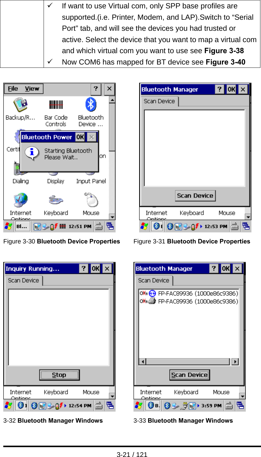  3-21 / 121 9  If want to use Virtual com, only SPP base profiles are supported.(i.e. Printer, Modem, and LAP).Switch to “Serial Port” tab, and will see the devices you had trusted or active. Select the device that you want to map a virtual com and which virtual com you want to use see Figure 3-38 9  Now COM6 has mapped for BT device see Figure 3-40     Figure 3-30 Bluetooth Device Properties Figure 3-31 Bluetooth Device Properties     3-32 Bluetooth Manager Windows 3-33 Bluetooth Manager Windows 