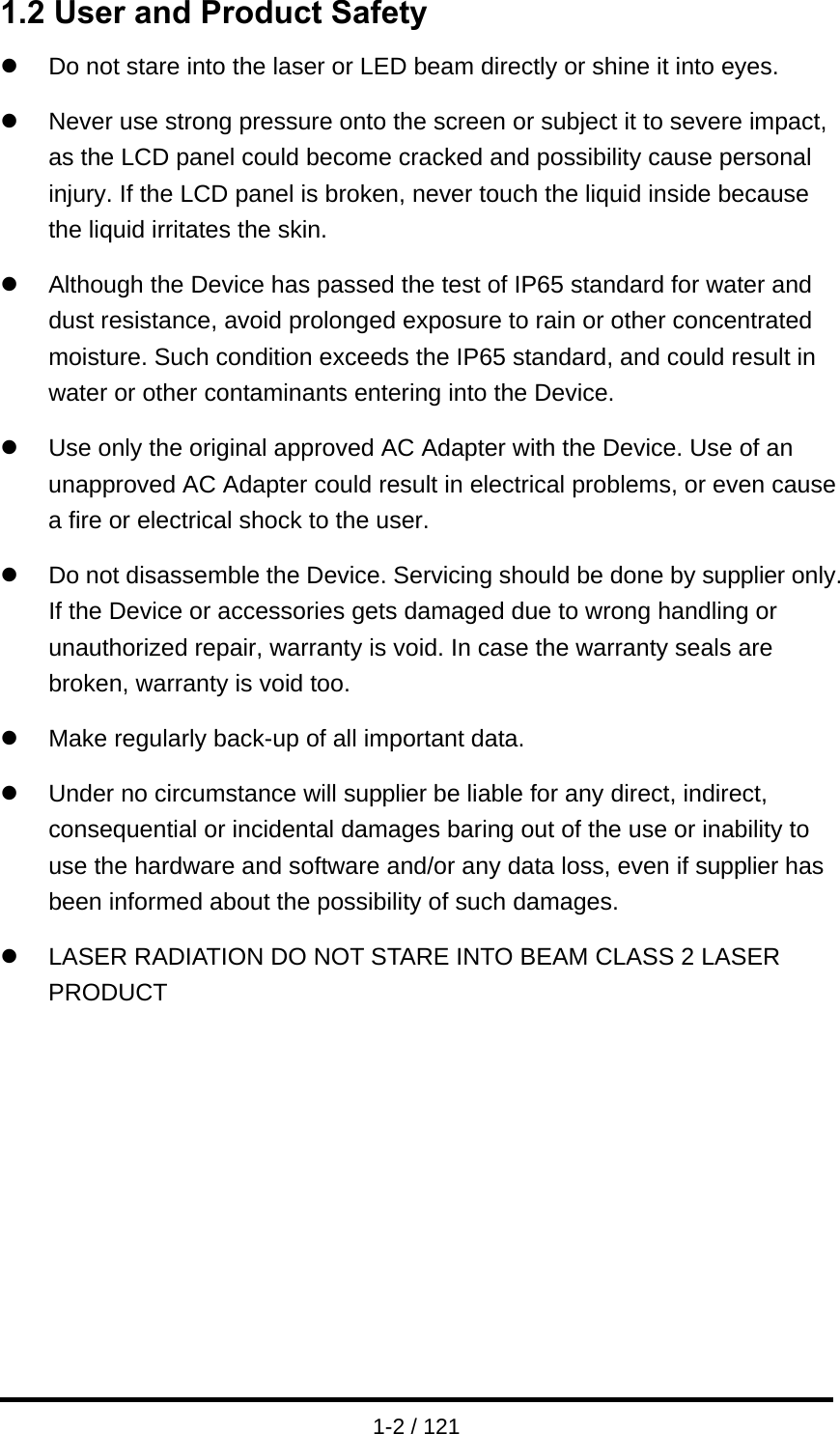  1-2 / 121 1.2 User and Product Safety z  Do not stare into the laser or LED beam directly or shine it into eyes.  z  Never use strong pressure onto the screen or subject it to severe impact, as the LCD panel could become cracked and possibility cause personal injury. If the LCD panel is broken, never touch the liquid inside because the liquid irritates the skin.  z  Although the Device has passed the test of IP65 standard for water and dust resistance, avoid prolonged exposure to rain or other concentrated moisture. Such condition exceeds the IP65 standard, and could result in water or other contaminants entering into the Device.  z  Use only the original approved AC Adapter with the Device. Use of an unapproved AC Adapter could result in electrical problems, or even cause a fire or electrical shock to the user.  z  Do not disassemble the Device. Servicing should be done by supplier only. If the Device or accessories gets damaged due to wrong handling or unauthorized repair, warranty is void. In case the warranty seals are broken, warranty is void too.  z  Make regularly back-up of all important data.  z  Under no circumstance will supplier be liable for any direct, indirect, consequential or incidental damages baring out of the use or inability to use the hardware and software and/or any data loss, even if supplier has been informed about the possibility of such damages.  z  LASER RADIATION DO NOT STARE INTO BEAM CLASS 2 LASER PRODUCT           