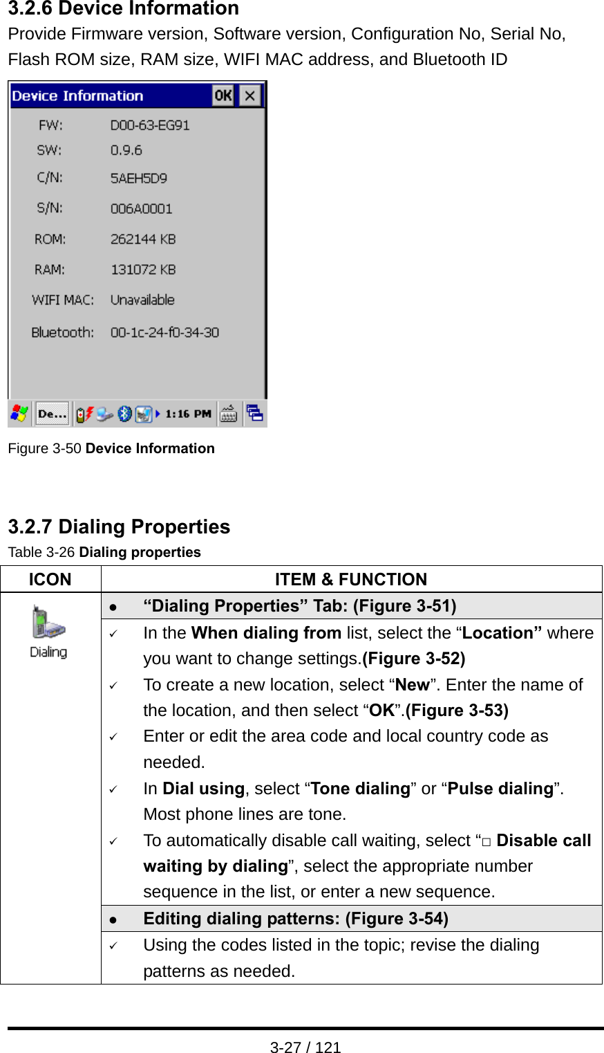  3-27 / 121 3.2.6 Device Information Provide Firmware version, Software version, Configuration No, Serial No, Flash ROM size, RAM size, WIFI MAC address, and Bluetooth ID  Figure 3-50 Device Information   3.2.7 Dialing Properties Table 3-26 Dialing properties ICON  ITEM &amp; FUNCTION z “Dialing Properties” Tab: (Figure 3-51) 9 In the When dialing from list, select the “Location” where you want to change settings.(Figure 3-52) 9 To create a new location, select “New”. Enter the name of the location, and then select “OK”.(Figure 3-53) 9 Enter or edit the area code and local country code as needed. 9 In Dial using, select “Tone dialing” or “Pulse dialing”. Most phone lines are tone. 9 To automatically disable call waiting, select “□ Disable call waiting by dialing”, select the appropriate number sequence in the list, or enter a new sequence. z Editing dialing patterns: (Figure 3-54)              9 Using the codes listed in the topic; revise the dialing patterns as needed. 