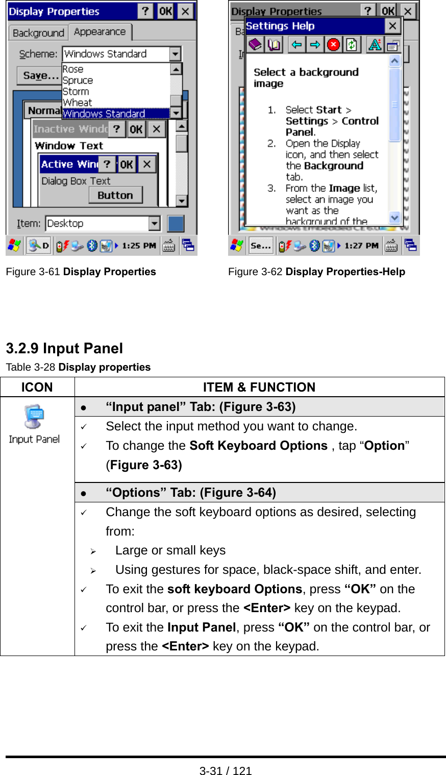  3-31 / 121    Figure 3-61 Display Properties Figure 3-62 Display Properties-Help    3.2.9 Input Panel Table 3-28 Display properties ICON  ITEM &amp; FUNCTION z “Input panel” Tab: (Figure 3-63) 9 Select the input method you want to change. 9 To change the Soft Keyboard Options , tap “Option” (Figure 3-63) z “Options” Tab: (Figure 3-64)  9 Change the soft keyboard options as desired, selecting from: ¾ Large or small keys ¾ Using gestures for space, black-space shift, and enter. 9 To exit the soft keyboard Options, press “OK” on the control bar, or press the &lt;Enter&gt; key on the keypad. 9 To exit the Input Panel, press “OK” on the control bar, or press the &lt;Enter&gt; key on the keypad.    