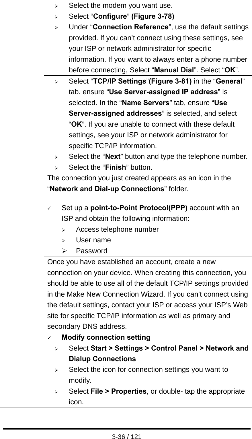  3-36 / 121 ¾ Select the modem you want use. ¾ Select “Configure” (Figure 3-78) ¾ Under “Connection Reference”, use the default settings provided. If you can’t connect using these settings, see your ISP or network administrator for specific information. If you want to always enter a phone number before connecting, Select “Manual Dial”. Select “OK”. ¾ Select “TCP/IP Settings”(Figure 3-81) in the “General” tab. ensure “Use Server-assigned IP address” is selected. In the “Name Servers” tab, ensure “Use Server-assigned addresses” is selected, and select “OK”. If you are unable to connect with these default settings, see your ISP or network administrator for specific TCP/IP information. ¾ Select the “Next” button and type the telephone number.¾ Select the “Finish” button. The connection you just created appears as an icon in the “Network and Dial-up Connections” folder.    9 Set up a point-to-Point Protocol(PPP) account with an ISP and obtain the following information: ¾ Access telephone number ¾ User name ¾ Password   Once you have established an account, create a new connection on your device. When creating this connection, you should be able to use all of the default TCP/IP settings provided in the Make New Connection Wizard. If you can’t connect using the default settings, contact your ISP or access your ISP’s Web site for specific TCP/IP information as well as primary and secondary DNS address. 9 Modify connection setting ¾ Select Start &gt; Settings &gt; Control Panel &gt; Network and Dialup Connections ¾ Select the icon for connection settings you want to modify. ¾ Select File &gt; Properties, or double- tap the appropriate icon. 