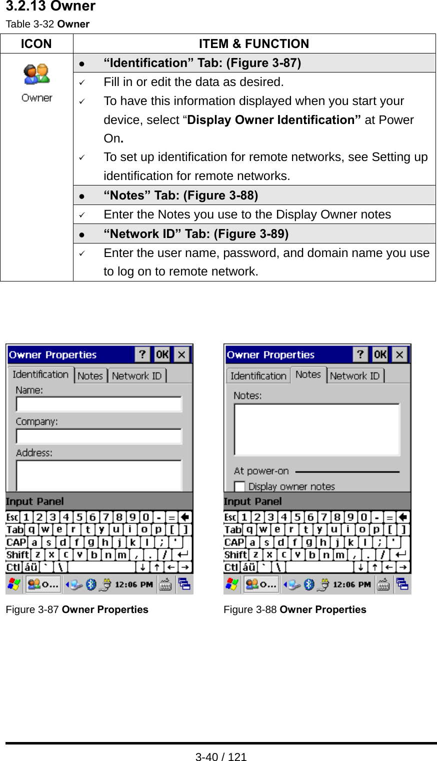  3-40 / 121 3.2.13 Owner Table 3-32 Owner ICON  ITEM &amp; FUNCTION z “Identification” Tab: (Figure 3-87) 9 Fill in or edit the data as desired. 9 To have this information displayed when you start your device, select “Display Owner Identification” at Power On. 9 To set up identification for remote networks, see Setting up identification for remote networks. z “Notes” Tab: (Figure 3-88) 9 Enter the Notes you use to the Display Owner notes z “Network ID” Tab: (Figure 3-89)  9 Enter the user name, password, and domain name you use to log on to remote network.       Figure 3-87 Owner Properties  Figure 3-88 Owner Properties   