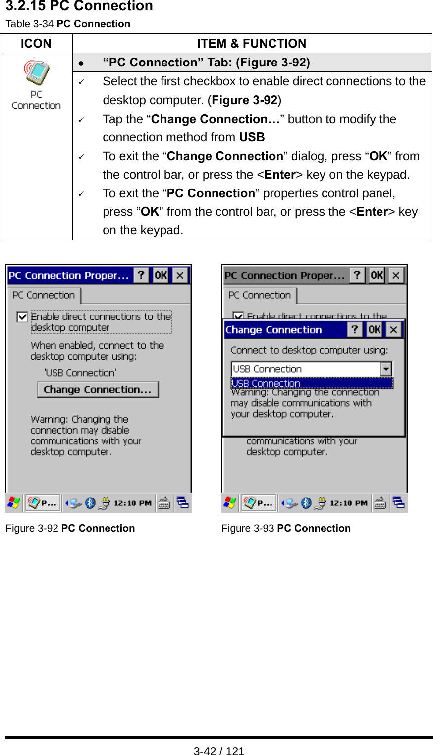  3-42 / 121 3.2.15 PC Connection Table 3-34 PC Connection ICON  ITEM &amp; FUNCTION z “PC Connection” Tab: (Figure 3-92)  9 Select the first checkbox to enable direct connections to the desktop computer. (Figure 3-92) 9 Tap the “Change Connection…” button to modify the connection method from USB 9 To exit the “Change Connection” dialog, press “OK” from the control bar, or press the &lt;Enter&gt; key on the keypad. 9 To exit the “PC Connection” properties control panel, press “OK” from the control bar, or press the &lt;Enter&gt; key on the keypad.     Figure 3-92 PC Connection Figure 3-93 PC Connection         